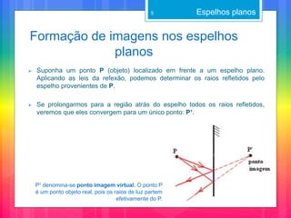 Formação de imagens nos espelhos
planos
 Suponha um ponto P (objeto) localizado em frente a um espelho plano.
Aplicando as leis da refexão, podemos determinar os raios refletidos pelo
espelho provenientes de P.
 Se prolongarmos para a região atrás do espelho todos os raios refletidos,
veremos que eles convergem para um único ponto: P¹.
Espelhos planos
P¹ denomina-se ponto imagem virtual. O ponto P
é um ponto objeto real, pois os raios de luz partem
efetivamente do P.
5
 