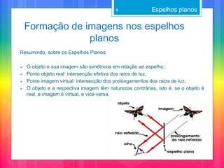 Formação de imagens nos espelhos
planos
Espelhos planos6
Resumindo, sobre os Espelhos Planos;
 O objeto e sua imagem são simétricos em relação ao espelho;
 Ponto objeto real: intersecção efetiva dos raios de luz;
 Ponto imagem virtual: intersecção dos prolongamentos dos raios de luz;
 O objeto e a respectiva imagem têm naturezas contrárias, isto é, se o objeto é
real, a imagem é virtual, e vice-versa.
 
