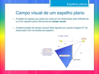Campo visual de um espelho plano
Espelhos planos7
 A região do espaço que pode ser vista por um observador pela reflexão da
luz num espelho plano denomina-se campo visual.
 A determinação do campo visual é feita ligando-se o ponto imagem O¹ do
observador com as bordas do espelho.
 
