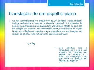 Translação de um espelho plano
 Ao nos aproximarmos ou afastarmos de um espelho, nossa imagem
realiza exatamente o mesmo movimento, causando a impressão de
que ela se aproxima ou se afasta duas vezes mais rápido do que nós
em relação ao espelho. Se chamarmos de V0 a velocidade do objeto
(você) em relação ao espelho e Vi a velocidade de sua imagem em
relação ao objeto, matematicamente podemos escrever:
vi = 2v0
Translação9
 Isso significa que a
velocidade com que a sua
imagem se desloca em
relação ao espelho é o
dobro da velocidade com
que você se desloca em
relação ao espelho.
 