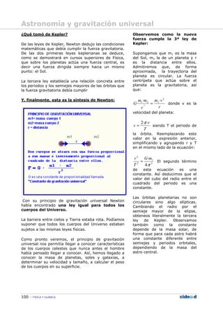 100 FÍSICA Y QUÍMICA
¿Qué tomó de Kepler?
De las leyes de Kepler, Newton dedujo las condiciones
matemáticas que debía cumplir la fuerza gravitatoria.
De las dos primeras leyes keplerianas se deduce,
como se demostrará en cursos superiores de Física,
que sobre los planetas actúa una fuerza central, es
decir una fuerza dirigida siempre hacia un mismo
punto: el Sol.
La tercera ley establecía una relación concreta entre
los periodos y los semiejes mayores de las órbitas que
la fuerza gravitatoria debía cumplir
Y, finalmente, esta es la síntesis de Newton:
Con su principio de gravitación universal Newton
había encontrado una ley igual para todos los
cuerpos del Universo.
La barrera entre cielos y Tierra estaba rota. Podíamos
suponer que todos los cuerpos del Universo estaban
sujetos a las mismas leyes físicas.
Como pronto veremos, el principio de gravitación
universal nos permitía llegar a conocer características
de los cuerpos celestes que nunca antes el hombre
había pensado llegar a conocer. Así, hemos llegado a
conocer la masa de planetas, soles y galaxias, a
determinar su velocidad y tamaño, a calcular el peso
de los cuerpos en su superficie.
Observemos como la nueva
fuerza cumple la 3ª ley de
Kepler:
Supongamos que m1 es la masa
del Sol, m2 la de un planeta y r
es la distancia entre ellos.
Admitiremos que, de forma
aproximada, la trayectoria del
planeta es circular. La fuerza
centrípeta que actúa sobre el
planeta es la gravitatoria, así
que:
r
vm
r
mm
G
2
221 ··
· 2
= donde v es la
velocidad del planeta:
T
r
v
··2π
= siendo T el periodo de
la órbita. Reemplazando este
valor en la expresión anterior,
simplificando y agrupando r y T
en el mismo lado de la ecuación:
2
1
2
3
·4
·
π
mG
T
r
= El segundo término
de esta ecuación es una
constante. Así deducimos que el
valor del cubo del radio entre el
cuadrado del periodo es una
constante.
Las órbitas planetarias no son
circulares sino algo elípticas.
Cambiando el radio por el
semieje mayor de la elipse,
obteneos literalmente la tercera
ley de Kepler. Observamos
también como la constante
depende de la masa solar, de
forma que para cada astro habrá
una constante diferente entre
semiejes y periodos orbitales,
dependiendo de la masa del
astro central.
Astronomía y gravitación universal
 