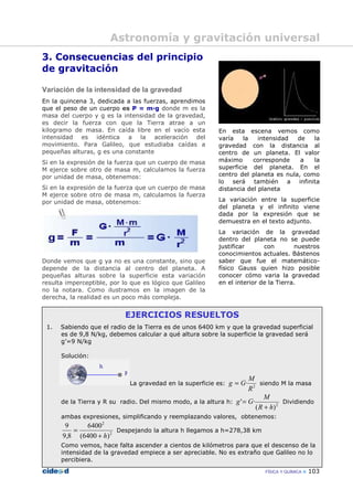 FÍSICA Y QUÍMICA 103
3. Consecuencias del principio
de gravitación
Variación de la intensidad de la gravedad
En la quincena 3, dedicada a las fuerzas, aprendimos
que el peso de un cuerpo es P = m—g donde m es la
masa del cuerpo y g es la intensidad de la gravedad,
es decir la fuerza con que la Tierra atrae a un
kilogramo de masa. En caída libre en el vacío esta
intensidad es idéntica a la aceleración del
movimiento. Para Galileo, que estudiaba caídas a
pequeñas alturas, g es una constante
Si en la expresión de la fuerza que un cuerpo de masa
M ejerce sobre otro de masa m, calculamos la fuerza
por unidad de masa, obtenemos:
Si en la expresión de la fuerza que un cuerpo de masa
M ejerce sobre otro de masa m, calculamos la fuerza
por unidad de masa, obtenemos:
Donde vemos que g ya no es una constante, sino que
depende de la distancia al centro del planeta. A
pequeñas alturas sobre la superficie esta variación
resulta imperceptible, por lo que es lógico que Galileo
no la notara. Como ilustramos en la imagen de la
derecha, la realidad es un poco más compleja.
En esta escena vemos como
varía la intensidad de la
gravedad con la distancia al
centro de un planeta. El valor
máximo corresponde a la
superficie del planeta. En el
centro del planeta es nula, como
lo será también a infinita
distancia del planeta
La variación entre la superficie
del planeta y el infinito viene
dada por la expresión que se
demuestra en el texto adjunto.
La variación de la gravedad
dentro del planeta no se puede
justificar con nuestros
conocimientos actuales. Bástenos
saber que fue el matemático-
físico Gauss quien hizo posible
conocer cómo varia la gravedad
en el interior de la Tierra.
EJERCICIOS RESUELTOS
1. Sabiendo que el radio de la Tierra es de unos 6400 km y que la gravedad superficial
es de 9,8 N/kg, debemos calcular a qué altura sobre la superficie la gravedad será
g’=9 N/kg
Solución:
La gravedad en la superficie es: 2
·
R
M
Gg = siendo M la masa
de la Tierra y R su radio. Del mismo modo, a la altura h: 2
)(
·'
hR
M
Gg
+
= Dividiendo
ambas expresiones, simplificando y reemplazando valores, obtenemos:
2
2
)6400(
6400
8,9
9
h+
= Despejando la altura h llegamos a h=278,38 km
Como vemos, hace falta ascender a cientos de kilómetros para que el descenso de la
intensidad de la gravedad empiece a ser apreciable. No es extraño que Galileo no lo
percibiera.
Astronomía y gravitación universal
 