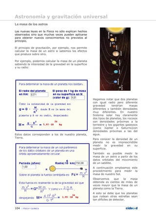 104 FÍSICA Y QUÍMICA
La masa de los astros
Las nuevas leyes en la Física no sólo explican hechos
observados sino que muchas veces pueden aplicarse
para obtener nuevos conocimientos no previstos al
principio.
El principio de gravitación, por ejemplo, nos permite
calcular la masa de un astro si sabemos los efectos
que produce sobre otro.
Por ejemplo, podemos calcular la masa de un planeta
sabiendo la intensidad de la gravedad en la superficie
y su radio:
Estos datos corresponden a los de nuestro planeta,
Tierra.
Hagamos notar que dos planetas
con igual radio pero diferente
gravedad tendrían masas
diferentes y también densidades
muy diferentes. En nuestro
Sistema solar hay claramente
dos tipos de planetas, los rocosos
con densidades próximas a la
terrestre y los gigantes gaseosos
(como Júpiter o Saturno)con
densidades próximas a las del
agua.
Para conocer la densidad de un
planeta no es imprescindible
medir la gravedad en su
superficie.
También es posible medir la
masa de un astro a partir de los
datos orbitales del movimiento
de un satélite.
A continuación empleamos este
procedimiento para medir la
masa de nuestro Sol.
Observemos que la masa
obtenida es cientos de miles de
veces mayor que la masa de un
planeta como la Tierra.
A esto se debe que los planetas
que rodean otras estrellas sean
tan difíciles de detectar.
Astronomía y gravitación universal
 