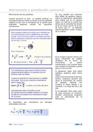 106 FÍSICA Y QUÍMICA
Movimiento de los satélites
Cuando lanzamos al cielo un satélite artificial, su
comportamiento en órbita es similar al de los planetas
respecto al Sol. Con la simulación de la versión para
ordenador podemos extraer las siguientes
conclusiones.
Es importante que recordemos las llamadas
velocidades cósmicas.
Es muy posible que hayamos
oído hablar de agujeros negros.
Ahora ya estaríamos capacitados
para indicar qué es un agujero
negro: se trata de un cuerpo tan
denso que la velocidad de escape
de él es mayor que la de la luz,
de forma que ni la radiación
electromagnética puede escapar
de su interior.
En la imagen superior vemos una
típica trayectoria de satélite
alrededor de la Tierra. Su
movimiento se atiene
exactamente a las mismas leyes
que cumplen los planetas cuando
giran en torno al Sol.
Si deseamos saber más sobre
satélites, podemos bajar Home
Planet
(http://www.fourmilab.ch/homep
lanet/), programa gratuito que
sigue el movimiento de cientos
de satélites. Además nos
muestra el mapa celeste y su
evolución a lo largo del día y del
año.
En el apartado “Para saber más”
de esta quincena se proponen
también interesantes programa
para el aprendizaje de la
Astronomía.
Astronomía y gravitación universal
 