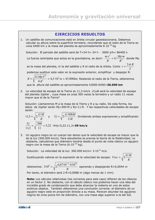 FÍSICA Y QUÍMICA 107
EJERCICIOS RESUELTOS
1. Un satélite de comunicaciones está en órbita circular geoestacionaria. Debemos
calcular su altura sobre la superficie terrestre, recordando que el radio de la Tierra es
unos 6400 km y la masa del planeta es aproximadamente 6—10 24
kg
Solución: El periodo del satélite será de T=24 h= 24 h — 3600 s/h= 86400 s
La fuerza centrípeta que actúa es la gravitatoria, es decir: 2
2
·
·
·
R
mMp
G
R
vm
= donde Mp
es la masa del planeta, m la del satélite y R el radio de la órbita. Como
T
R
v
··2π
=
podemos sustituir este valor en la expresión anterior, simplificar y despejar R:
kmm
TMpG
R 000.4310··3,4
·4
·· 73
2
2
===
π
Restando el radio de la Tierra, obtenemos
que la altura del satélite es aproximadamente 43000-6400=36.600 km
2. La velocidad de escape de la Tierra es 11,3 km/s ¿Cuál será la velocidad de escape
del planeta Júpiter , cuya masa es unas 300 veces la terrestre y un radio 11 veces
mayor que el de la Tierra?
Solución: Llamaremos M a la masa de la Tierra y R a su radio. De esta forma, los
datos de Júpiter serán Mj=300—M y Rj=11—R. Y las respectivas velocidades de escape
serán:
R
MG·
·23,11 = y
R
MG
Vj
11
300·
·2= Dividiendo ambas expresiones y simplificando:
22,5
11
300
·
3,11
==
Vj
Vj=5,22—11,3=59 km/s
3. Un agujero negro es un cuerpo tan denso que la velocidad de escape es mayor que la
de la luz (300.000 km/s). Para estudiarlos es precisa la teoría de la Relatividad; no
obstante, calculemos que diámetro tendría desde el punto de vista clásico un agujero
negro con la masa de la Tierra (6—10 24
kg).
Solución: La velocidad de la luz: 300.000 km/s= 3—10 8
m/s.
Sustituyendo valores en la expresión de la velocidad de escape:
R
MG
Vesc
·
2=
obtenemos:
R
2411
8 10·6·10·67,6
210·3
−
= operando y despejando R=0,0044 m
Por tanto, el diámetro será 2—R=0,0088 m (algo menos de 1 mm).
Nota: Los cálculos relativistas (los correctos para este caso) difieren de los clásicos
en un factor 2. No obstante, con el cálculo clásico nos podemos hacer una idea del
increíble grado de condensación que debe alcanzar la materia en uno de estos
exóticos objetos. También obtenemos una conclusión correcta: el diámetro de un
agujero negro está en proporción directa a su masa. Parecen abundar los agujeros
negros de unos pocos km de diámetro, con una masa algo superior a la del Sol.
Astronomía y gravitación universal
 