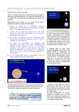 108 FÍSICA Y QUÍMICA
Explicación de las mareas
Todo el mundo sabe que el nivel del mar asciende y
desciende periódicamente. Se trata del fenómeno de
la marea. En la escena de la derecha se simulan las
mareas
Observando las mareas en un punto de la Tierra
podremos justificar estas afirmaciones:
1. Desde un punto de la superficie terrestre
observamos normalmente dos pleamares (mareas
altas) y dos bajamares cada día.
2. Cuando en un punto hay pleamar la luna está
cerca del cenit del observador o en el punto
diametralmente opuesto.
3. Las horas de pleamar se van retrasando algo
menos de una hora al día debido a los 12º que se
traslada la Luna cada día.
4. No todas las pleamares son iguales. Las
pleamares mas altas (con mayor coeficiente de
marea) se dan cuando la Luna y el Sol están
alineados (Luna Llena o Luna Nueva) y las más
bajas corresponden a la posición de cuadratura
entre Sol, Luna y Tierra (Cuartos Creciente y
Menguante).
5. En la marea debe influir la gravedad lunar en
mayor grado que la gravedad solar.
En estas observaciones se intuye que la gravedad es
responsable del fenómeno. Para comprender de qué
forma actúa debemos examinar esta simulación.
En la escena observamos el Sol,
la Luna en fase de luna Nueva y
la Tierra con unos abultamientos
azules representando la marea
alta. El punto rojo representa un
observador sobre la superficie de
la Tierra. Mientras la Tierra rota,
el observador percibe como baja
la marea, para alcanzar la marea
llena de nuevo a media noche.
A medida que la Luna vaya
girando alrededor de la Tierra las
mareas altas se desplazan, de
forma que cada día la hora de
marea alta se retrasa algo menos
de una hora. La razón es que,
cada día, la Luna da 1/29 de
vuelta a la Tierra, de forma que
la hora de marea se adelantará
unos 24/29 de hora.
Cuando la Luna está en cuarto,
las fuerzas del Sol y la Luna
actúan perpendicularmente. Esto
se traduce en un menor nivel de
la marea alta.
En esta explicación no hemos
tenido en cuenta que la Luna
tiene una trayectoria elíptica, lo
que altera ligeramente las horas
y niveles de marea alta.
Astronomía y gravitación universal
 