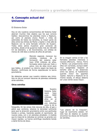 FÍSICA Y QUÍMICA 109
4. Concepto actual del
Universo
El Sistema Solar
Hoy en día nuestros conocimientos del Sistema Solar
abarcan muchos más objetos que los que conocía
Galileo: descubrimos los planetas Urano y Neptuno,
así como el planeta enano Plutón y miles de
asteroides de todos los tamaños, la mayor parte de
ellos entre las órbitas de Marte y Júpiter o más allá de
Neptuno (en la zona llamada cinturón de Kuiper).
Todos estos astros muestran gran variación de
tamaños, desde el de guijarros hasta más de 100.000
km de diámetro; y de movimientos, con órbitas de
menos de 100 días a cientos de años de periodo.
Mención especial, merecen los
cometas, residuos de la
formación del sistema solar
hace 4700 millones de años,
formados sobre todo por hielo y
polvo. Uno de ellos sirvió para
que Halley, al predecir su retorno según las leyes de
Newton, confirmara de forma espectacular la teoría
gravitatoria.
No debemos pensar que nuestro sistema sea único.
Hoy en día se conocen decenas de planetas orbitando
otras estrellas.
Otras estrellas
Nuestro
Sistema Solar
nació hace
unos 5000
millones de
años en el
interior de
una nebulosa
como la de la
fotografía. En las zonas más oscuras de ella, el gas y
polvo que contiene, alcanza la densidad suficiente
para que la atracción gravitatoria entre sus partículas
tienda a unirlas, haciendo posible el nacimiento de
nuevos soles, con o sin planetas alrededor. A medida
que la masa de la nebulosa se contrae va girando con
mayor rapidez. La fuerza centrífuga resultante tiende
a darle forma de disco.
En la imagen vemos el Sol y los
llamados planetas interiores o
rocosos (Mercurio, Venus, Tierra
y Marte). Las proporciones entre
ellos son correctas, aunque están
muy exageradas respecto al
tamaño solar y las distancias
entre los astros. Si hubiéramos
querido incluir los gigantes
Júpiter, Saturno y Neptuno en la
misma escala, el dibujo debería
ser unas veinte veces mayor.
“Los pilares de la Creación”,
lugar de nacimiento estelar. En
este tipo de objetos se pueden
encontrar los discos de formación
de estrellas.
Astronomía y gravitación universal
 