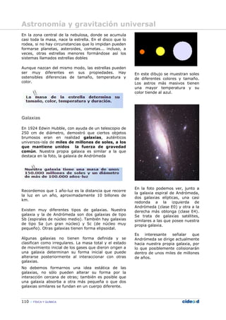 110 FÍSICA Y QUÍMICA
En la zona central de la nebulosa, donde se acumula
casi toda la masa, nace la estrella. En el disco que lo
rodea, si no hay circunstancias que lo impidan pueden
formarse planetas, asteroides, cometas... incluso, a
veces, otras estrellas menores formándose así los
sistemas llamados estrellas dobles
Aunque nazcan del mismo modo, las estrellas pueden
ser muy diferentes en sus propiedades. Hay
ostensibles diferencias de tamaño, temperatura y
color.
Galaxias
En 1924 Edwin Hubble, con ayuda de un telescopio de
250 cm de diámetro, demostró que ciertos objetos
brumosos eran en realidad galaxias, auténticos
universos-isla de miles de millones de soles, a los
que mantiene unidos la fuerza de gravedad
común. Nuestra propia galaxia es similar a la que
destaca en la foto, la galaxia de Andrómeda
Recordemos que 1 año-luz es la distancia que recorre
la luz en un año, aproximadamente 10 billones de
km.
Existen muy diferentes tipos de galaxias. Nuestra
galaxia y la de Andrómeda son dos galaxias de tipo
Sb (espirales de núcleo medio). También hay galaxias
de tipo Sa (un gran núcleo) y Sc (de núcleo muy
pequeño). Otras galaxias tienen forma elipsoidal.
Algunas galaxias no tienen forma definida y se
clasifican como irregulares. La masa total y el estado
de movimiento inicial de los gases que dieron origen a
una galaxia determinan su forma inicial que puede
alterarse posteriormente al interaccionar con otras
galaxias.
En este dibujo se muestran soles
de diferentes colores y tamaño.
Los astros más masivos tienen
una mayor temperatura y su
color tiende al azul.
En la foto podemos ver, junto a
la galaxia espiral de Andrómeda,
dos galaxias elípticas, una casi
redonda a la izquierda de
Andrómeda (clase E0) y otra a la
derecha más oblonga (clase E4).
Se trata de galaxias satélites,
similares a las que posee nuestra
propia galaxia.
Es interesante señalar que
Andrómeda se dirige actualmente
hacia nuestra propia galaxia, por
lo que posiblemente colisionarán
dentro de unos miles de millones
de años.
No debemos formarnos una idea estática de las
galaxias, no sólo pueden alterar su forma por la
interacción cercana de otras; también es posible que
una galaxia absorba a otra más pequeña o que dos
galaxias similares se fundan en un cuerpo diferente.
Astronomía y gravitación universal
 