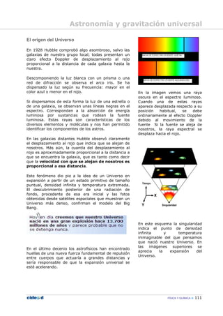 FÍSICA Y QUÍMICA 111
El origen del Universo
En 1928 Hubble comprobó algo asombroso, salvo las
galaxias de nuestro grupo local, todas presentan un
claro efecto Doppler de desplazamiento al rojo
proporcional a la distancia de cada galaxia hasta la
nuestra.
Descomponiendo la luz blanca con un prisma o una
red de difracción se observa el arco iris. Se ha
dispersado la luz según su frecuencia: mayor en el
color azul y menor en el rojo.
Si dispersamos de esta forma la luz de una estrella o
de una galaxia, se observan unas líneas negras en el
espectro. Corresponden a la absorción de energía
luminosa por sustancias que rodean la fuente
luminosa. Estas rayas son características de los
diversos elementos y moléculas y nos han permitido
identificar los componentes de los astros.
En las galaxias distantes Hubble observó claramente
el desplazamiento al rojo que indica que se alejan de
nosotros. Más aún, la cuantía del desplazamiento al
rojo es aproximadamente proporcional a la distancia a
que se encuentra la galaxia, que es tanto como decir
que la velocidad con que se alejan de nosotros es
proporcional a esa distancia.
Este fenómeno dio pie a la idea de un Universo en
expansión a partir de un estado primitivo de tamaño
puntual, densidad infinita y temperatura extremada.
El descubrimiento posterior de una radiación de
fondo, procedente de esa era inicial y las fotos
obtenidas desde satélites espaciales que muestran un
Universo más denso, confirman el modelo del Big
Bang.
En el último decenio los astrofísicos han encontrado
huellas de una nueva fuerza fundamental de repulsión
entre cuerpos que actuaría a grandes distancias y
sería responsable de que la expansión universal se
esté acelerando.
En la imagen vemos una raya
oscura en el espectro luminoso.
Cuando una de estas rayas
aparece desplazada respecto a su
posición habitual, se debe
ordinariamente al efecto Doppler
debido al movimiento de la
fuente Si la fuente se aleja de
nosotros, la raya espectral se
desplaza hacia el rojo.
En este esquema la singularidad
indica el punto de densidad
infinita y temperatura
inimaginable del que pensamos
que nació nuestro Universo. En
las imágenes superiores se
aprecia la expansión del
Universo.
Astronomía y gravitación universal
 