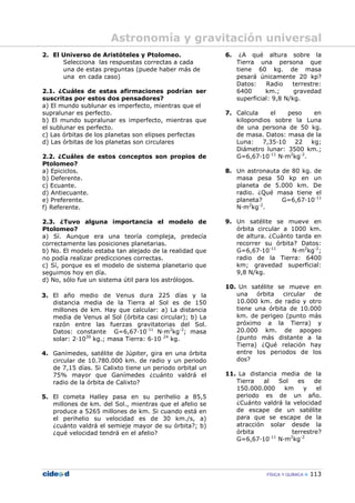 FÍSICA Y QUÍMICA 113
2. El Universo de Aristóteles y Ptolomeo.
Selecciona las respuestas correctas a cada
una de estas preguntas (puede haber más de
una en cada caso)
2.1. ¿Cuáles de estas afirmaciones podrían ser
suscritas por estos dos pensadores?
a) El mundo sublunar es imperfecto, mientras que el
supralunar es perfecto.
b) El mundo supralunar es imperfecto, mientras que
el sublunar es perfecto.
c) Las órbitas de los planetas son elipses perfectas
d) Las órbitas de los planetas son circulares
2.2. ¿Cuáles de estos conceptos son propios de
Ptolomeo?
a) Epiciclos.
b) Deferente.
c) Ecuante.
d) Antiecuante.
e) Preferente.
f) Referente.
2.3. ¿Tuvo alguna importancia el modelo de
Ptolomeo?
a) Sí. Aunque era una teoría compleja, predecía
correctamente las posiciones planetarias.
b) No. El modelo estaba tan alejado de la realidad que
no podía realizar predicciones correctas.
c) Sí, porque es el modelo de sistema planetario que
seguimos hoy en día.
d) No, sólo fue un sistema útil para los astrólogos.
3. El año medio de Venus dura 225 días y la
distancia media de la Tierra al Sol es de 150
millones de km. Hay que calcular: a) La distancia
media de Venus al Sol (órbita casi circular); b) La
razón entre las fuerzas gravitatorias del Sol.
Datos: constante G=6,67—10-11
N—m2
kg-2
; masa
solar: 2—1030
kg.; masa Tierra: 6—10 24
kg.
4. Ganímedes, satélite de Júpiter, gira en una órbita
circular de 10.780.000 km. de radio y un periodo
de 7,15 días. Si Calixto tiene un periodo orbital un
75% mayor que Ganímedes ¿cuánto valdrá el
radio de la órbita de Calixto?
5. El cometa Halley pasa en su perihelio a 85,5
millones de km. del Sol., mientras que el afelio se
produce a 5265 millones de km. Si cuando está en
el perihelio su velocidad es de 30 km./s, a)
¿cuánto valdrá el semieje mayor de su órbita?; b)
¿qué velocidad tendrá en el afelio?
6. ¿A qué altura sobre la
Tierra una persona que
tiene 60 kg. de masa
pesará únicamente 20 kp?
Datos: Radio terrestre:
6400 km.; gravedad
superficial: 9,8 N/kg.
7. Calcula el peso en
kilopondios sobre la Luna
de una persona de 50 kg.
de masa. Datos: masa de la
Luna: 7,35—10 22 kg;
Diámetro lunar: 3500 km.;
G=6,67—10-11
N—m2
kg-2
.
8. Un astronauta de 80 kg. de
masa pesa 50 kp en un
planeta de 5.000 km. De
radio. ¿Qué masa tiene el
planeta? G=6,67—10-11
N—m2
kg-2
.
9. Un satélite se mueve en
órbita circular a 1000 km.
de altura. ¿Cuánto tarda en
recorrer su órbita? Datos:
G=6,67—10-11
N—m2
kg-2
;
radio de la Tierra: 6400
km; gravedad superficial:
9,8 N/kg.
10. Un satélite se mueve en
una órbita circular de
10.000 km. de radio y otro
tiene una órbita de 10.000
km. de perigeo (punto más
próximo a la Tierra) y
20.000 km. de apogeo
(punto más distante a la
Tierra) ¿Qué relación hay
entre los periodos de los
dos?
11. La distancia media de la
Tierra al Sol es de
150.000.000 km y el
periodo es de un año.
¿Cuánto valdrá la velocidad
de escape de un satélite
para que se escape de la
atracción solar desde la
órbita terrestre?
G=6,67—10-11
N—m2
kg-2
Astronomía y gravitación universal
 