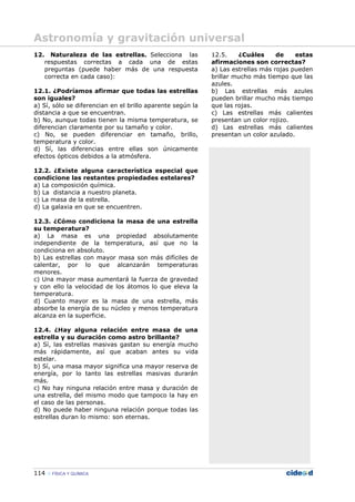 114 FÍSICA Y QUÍMICA
12. Naturaleza de las estrellas. Selecciona las
respuestas correctas a cada una de estas
preguntas (puede haber más de una respuesta
correcta en cada caso):
12.1. ¿Podríamos afirmar que todas las estrellas
son iguales?
a) Sí, sólo se diferencian en el brillo aparente según la
distancia a que se encuentran.
b) No, aunque todas tienen la misma temperatura, se
diferencian claramente por su tamaño y color.
c) No, se pueden diferenciar en tamaño, brillo,
temperatura y color.
d) Sí, las diferencias entre ellas son únicamente
efectos ópticos debidos a la atmósfera.
12.2. ¿Existe alguna característica especial que
condicione las restantes propiedades estelares?
a) La composición química.
b) La distancia a nuestro planeta.
c) La masa de la estrella.
d) La galaxia en que se encuentren.
12.3. ¿Cómo condiciona la masa de una estrella
su temperatura?
a) La masa es una propiedad absolutamente
independiente de la temperatura, así que no la
condiciona en absoluto.
b) Las estrellas con mayor masa son más difíciles de
calentar, por lo que alcanzarán temperaturas
menores.
c) Una mayor masa aumentará la fuerza de gravedad
y con ello la velocidad de los átomos lo que eleva la
temperatura.
d) Cuanto mayor es la masa de una estrella, más
absorbe la energía de su núcleo y menos temperatura
alcanza en la superficie.
12.4. ¿Hay alguna relación entre masa de una
estrella y su duración como astro brillante?
a) Sí, las estrellas masivas gastan su energía mucho
más rápidamente, así que acaban antes su vida
estelar.
b) Sí, una masa mayor significa una mayor reserva de
energía, por lo tanto las estrellas masivas durarán
más.
c) No hay ninguna relación entre masa y duración de
una estrella, del mismo modo que tampoco la hay en
el caso de las personas.
d) No puede haber ninguna relación porque todas las
estrellas duran lo mismo: son eternas.
12.5. ¿Cuáles de estas
afirmaciones son correctas?
a) Las estrellas más rojas pueden
brillar mucho más tiempo que las
azules.
b) Las estrellas más azules
pueden brillar mucho más tiempo
que las rojas.
c) Las estrellas más calientes
presentan un color rojizo.
d) Las estrellas más calientes
presentan un color azulado.
Astronomía y gravitación universal
 