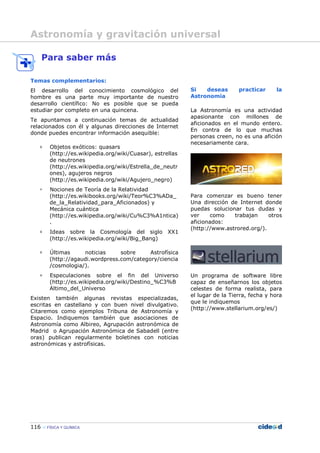 116 FÍSICA Y QUÍMICA
Para saber más
Temas complementarios:
El desarrollo del conocimiento cosmológico del
hombre es una parte muy importante de nuestro
desarrollo científico: No es posible que se pueda
estudiar por completo en una quincena.
Te apuntamos a continuación temas de actualidad
relacionados con él y algunas direcciones de Internet
donde puedes encontrar información asequible:
Objetos exóticos: quasars
(http://es.wikipedia.org/wiki/Cuasar), estrellas
de neutrones
(http://es.wikipedia.org/wiki/Estrella_de_neutr
ones), agujeros negros
(http://es.wikipedia.org/wiki/Agujero_negro)
Nociones de Teoría de la Relatividad
(http://es.wikibooks.org/wiki/Teor%C3%ADa_
de_la_Relatividad_para_Aficionados) y
Mecánica cuántica
(http://es.wikipedia.org/wiki/Cu%C3%A1ntica)
.
Ideas sobre la Cosmología del siglo XX1
(http://es.wikipedia.org/wiki/Big_Bang)
Últimas noticias sobre Astrofísica
(http://agaudi.wordpress.com/category/ciencia
/cosmologia/).
Especulaciones sobre el fin del Universo
(http://es.wikipedia.org/wiki/Destino_%C3%B
Altimo_del_Universo
Existen también algunas revistas especializadas,
escritas en castellano y con buen nivel divulgativo.
Citaremos como ejemplos Tribuna de Astronomía y
Espacio. Indiquemos también que asociaciones de
Astronomía como Albireo, Agrupación astronómica de
Madrid o Agrupación Astronómica de Sabadell (entre
oras) publican regularmente boletines con noticias
astronómicas y astrofísicas.
Si deseas practicar la
Astronomía
La Astronomía es una actividad
apasionante con millones de
aficionados en el mundo entero.
En contra de lo que muchas
personas creen, no es una afición
necesariamente cara.
Para comenzar es bueno tener
Una dirección de Internet donde
puedas solucionar tus dudas y
ver como trabajan otros
aficionados:
(http://www.astrored.org/).
Un programa de software libre
capaz de enseñarnos los objetos
celestes de forma realista, para
el lugar de la Tierra, fecha y hora
que le indiquemos
(http://www.stellarium.org/es/)
Astronomía y gravitación universal
 