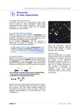 FÍSICA Y QUÍMICA 117
Recuerda
lo más importante
La importancia de la Astronomía
El estudio del cielo fue trascendental para poder
medir el tiempo y hacer calendarios fiables, algo
trascendental para pueblos agrícolas, y para poder
orientarse en los largos viajes de los pueblos
exploradores y comerciantes.
La cumbre de la Astronomía antigua
Desde el punto de vista Filosófico, Aristóteles, con
su mundo perfecto de los astros e imperfecto de los
hombres, representa el punto más elaborado de la
concepción cosmológica de la antigüedad.
En lo científico, Ptolomeo, con sus epiciclos y
deferentes fue capaz de predecir con posición el
movimiento aparente de los planetas.
La síntesis de Newton
Newton tomó como punto de partida el estudio de la
caída de los cuerpos de Galileo, la teoría geocéntrica
de Copérnico y las leyes sobre los movimientos
elípticos de los planetas de Kepler. Sobre estas bases
introdujo su famoso principio de gravitación universal:
Esta ley supuso la ruptura de la barrera entre cielos y
Tierra: era un principio válido para todos los cuerpos
del Universo. Con ella hemos podido predecir el
movimiento de los astros, medir su masa y construir
satélites meteorológicos, de comunicaciones o de
investigación.
Foto del telescopio espacial
Hubble donde aparecen algunas
de las más lejanas y viejas
galaxias que se conocen
El Cosmos hoy
Sólo la introducción de nuevas
teorías físicas como la mecánica
relativista y la cuántica, así como
de nuevos y muy poderosos
telescopios pudieron permitir a
los seres humanos superar en el
siglo XX el modelo newtoniano.
Así pudimos comprender la
realidad de un universo en
expansión desde hace 13700
millones de años y con un futuro
aún incierto.
Astronomía y gravitación universal
 