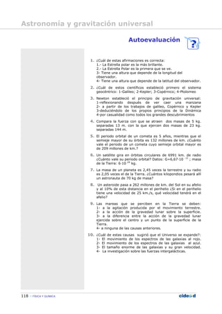 118 FÍSICA Y QUÍMICA
Autoevaluación
1. ¿Cuál de estas afirmaciones es correcta:
1.- La Estrella polar es la más brillante.
2.- La Estrella Polar es la primera que se ve.
3- Tiene una altura que depende de la longitud del
observador.
4- Tiene una altura que depende de la latitud del observador.
2. ¿Cuál de estos científicos estableció primero el sistema
geocéntrico: 1-Galileo; 2-Kepler; 3-Copérnico; 4-Ptolomeo
3. Newton estableció el principio de gravitación universal:
1-reflexionando después de ver caer una manzana
2- a partir de los trabajos de galileo, Copérnico y Kepler
3-deduciéndolo de los propios principios de la Dinámica
4-por casualidad como todos los grandes descubrimientos
4. Compara la fuerza con que se atraen dos masas de 5 kg.
separadas 13 m. con la que ejercen dos masas de 23 kg.
separadas 144 m.
5. El periodo orbital de un cometa es 5 años, mientras que el
semieje mayor de su órbita es 132 millones de km. ¿Cuánto
vale el periodo de un cometa cuyo semieje orbital mayor es
de 209 millones de km.?
6. Un satélite gira en órbitas circulares de 6991 km. de radio
¿Cuánto vale su periodo orbital? Datos: G=6,67—10 -11
; masa
de la Tierra: 6—10 24
kg.
7. La masa de un planeta es 2,45 veces la terrestre y su radio
es 2,05 veces el de la Tierra. ¿Cuántos kilopondios pesará allí
un astronauta de 70 kg de masa?
8. Un asteroide pasa a 262 millones de km. del Sol en su afelio
y al 10% de esta distancia en el perihelio ¿Si en el perihelio
tiene una velocidad de 25 km./s, qué velocidad tendrá en el
afelio?
9. Las mareas que se perciben en la Tierra se deben:
1- a la agitación producida por el movimiento terrestre.
2- a la acción de la gravedad lunar sobre la superficie.
3- a la diferencia entre la acción de la gravedad lunar
ejercida sobre el centro y un punto de la superficie de la
Tierra.
4- a ninguna de las causas anteriores.
10. ¿Cuál de estas causas sugirió que el Universo se expande?:
1- El movimiento de los espectros de las galaxias al rojo.
2- El movimiento de los espectros de las galaxias al azul.
3- El tamaño enorme de las galaxias y su gran velocidad.
4- La investigación sobre las fuerzas intergalácticas.
Astronomía y gravitación universal
 