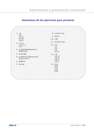 FÍSICA Y QUÍMICA 119
Soluciones de los ejercicios para practicar
1. 1-C
2-B
3-C, B
4-A, B
5-B, D
2. 1-A, D
2-A, B, C
3.-A
3. a) 108,64millones de km.
b)48312,59
4. 16,55 días
5. a) 2675,25 millones de km.
b) 0,57 km./s
6. 4680 km.
7. 8,16 kp
8. 2,76—10 24
kg.
9. 6313 s
10. 1,84
11. 42179,27 m/s
12. 1-C
2-C
3-C-
4-A
5-A, D
13. 1-B
2-A , B
3-B, D
4-B, D
5-B, C
14. A 2
B 3
C 1
D 3
E 4
Astronomía y gravitación universal
 