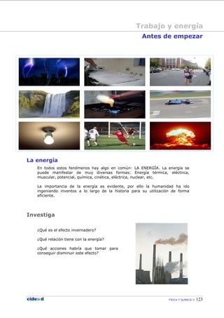 FÍSICA Y QUÍMICA 123
Trabajo y energía
Antes de empezar
La energía
En todos estos fenómenos hay algo en común: LA ENERGÍA. La energía se
puede manifestar de muy diversas formas: Energía térmica, eléctrica,
muscular, potencial, química, cinética, eléctrica, nuclear, etc.
La importancia de la energía es evidente, por ello la humanidad ha ido
ingeniando inventos a lo largo de la historia para su utilización de forma
eficiente.
Investiga
¿Qué es el efecto invernadero?
¿Qué relación tiene con la energía?
¿Qué acciones habría que tomar para
conseguir disminuir este efecto?
Trabajo y energía
 
