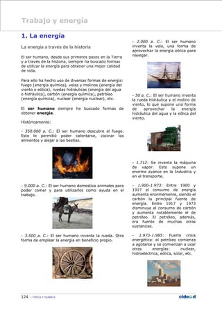 124 FÍSICA Y QUÍMICA
1. La energía
La energía a través de la historia
El ser humano, desde sus primeros pasos en la Tierra
y a través de la historia, siempre ha buscado formas
de utilizar la energía para obtener una mejor calidad
de vida.
Para ello ha hecho uso de diversas formas de energía:
fuego (energía química), velas y molinos (energía del
viento o eólica), ruedas hidráulicas (energía del agua
o hidráulica), carbón (energía química), petróleo
(energía química), nuclear (energía nuclear), etc.
El ser humano siempre ha buscado formas de
obtener energía.
Históricamente:
- 350.000 a. C.: El ser humano descubre el fuego.
Esto le permitió poder calentarse, cocinar los
alimentos y alejar a las bestias.
- 9.000 a. C.: El ser humano domestica animales para
poder comer y para utilizarlos como ayuda en el
trabajo.
- 3.500 a. C.: El ser humano inventa la rueda. Otra
forma de emplear la energía en beneficio propio.
- 2.000 a. C.: El ser humano
inventa la vela, una forma de
aprovechar la energía eólica para
navegar.
- 50 a. C.: El ser humano inventa
la rueda hidráulica y el molino de
viento, lo que supone una forma
de aprovechar la energía
hidráulica del agua y la eólica del
viento.
- 1.712: Se inventa la máquina
de vapor. Esto supone un
enorme avance en la Industria y
en el transporte.
- 1.900-1.973: Entre 1900 y
1917 el consumo de energía
aumenta enormemente, siendo el
carbón la principal fuente de
energía. Entre 1917 y 1973
disminuye el consumo de carbón
y aumenta notablemente el de
petróleo. El petróleo, además,
era fuente de muchas otras
sustancias.
- 1.973-1.985: Fuerte crisis
energética: el petróleo comienza
a agotarse y se comienzan a usar
otras energías: nuclear,
hidroeléctrica, eólica, solar, etc.
Trabajo y energía
 