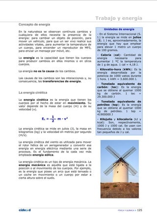 FÍSICA Y QUÍMICA 125
Trabajo y energía
Concepto de energía
En la naturaleza se observan contínuos cambios y
cualquiera de ellos necesita la presencia de la
energía: para cambiar un objeto de posición, para
mover un vehículo, para que un ser vivo realice sus
actividades vitales, para aumentar la temperatura de
un cuerpo, para encender un reproductor de MP3,
para enviar un mensaje por móvil, etc.
La energía es la capacidad que tienen los cuerpos
para producir cambios en ellos mismos o en otros
cuerpos.
La energía no es la causa de los cambios.
Las causas de los cambios son las interacciones y, su
consecuencia, las transferencias de energía.
La energía cinética
La energía cinética es la energía que tienen los
cuerpos por el hecho de estar en movimiento. Su
valor depende de la masa del cuerpo (m) y de su
velocidad (v).
La energía cinética se mide en julios (J), la masa en
kilogramos (kg) y la velocidad en metros por segundo
(m/s).
La energía cinética del viento es utilizada para mover
el rotor hélice de un aerogenerador y convertir esa
energía en energía eléctrica mediante una serie de
procesos. Es el fundamento de la cada vez más
empleada energía eólica.
La energía cinética es un tipo de energía mecánica. La
energía mecánica es aquélla que está ligada a la
posición o al movimiento de los cuerpos. Por ejemplo,
es la energía que posee un arco que está tensado o
un coche en movimiento o un cuerpo por estar a
cierta altura sobre el suelo.
Unidades de energía
- En el Sistema Internacional (S.
I.) la energía se mide en julios
(J). 1 J es, aproximadamente, la
energía que hay que emplear
para elevar 1 metro un cuerpo
de 100 gramos.
- Caloría (cal): Cantidad de
energía necesaria para
aumentar 1 ºC la temperatura
de 1 g de agua. 1 cal = 4,18 J.
- Kilovatio-hora (kWh): Es la
energía desarrollada por la
potencia de 1000 vatios durante
1 hora. 1 kWh = 3.600.000 J.
- Tonelada equivalente de
carbón: (tec): Es la energía
que se obtiene al quemar 1000
kg de carbón. 1 tec =
29.300.000 J
- Tonelada equivalente de
petróleo (tep): Es la energía
que se obtiene al quemar 1000
kg de petróleo. 1 tep =
41900000 J
- Kilojulio y kilocaloría (kJ y
kcal): Son, respectivamente,
1000 J y 1000 cal. Se usan con
frecuencia debido a los valores
tan pequeños de J y cal.
 