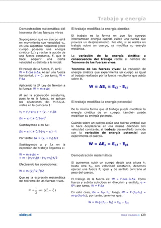 FÍSICA Y QUÍMICA 129
Trabajo y energía
Demostración matemática del
teorema de las fuerzas vivas
Supongamos que un cuerpo está
en movimiento con velocidad v1,
en una superficie horizontal (Este
cuerpo poseerá una energía
cinética Ec1) y recibe la acción de
una fuerza constante, F, que le
hace adquirir una cierta
velocidad v2 distinta a la inicial.
El trabajo de la fuerza, F, será:
W = F—cos α—∆x. Al ser una fuerza
horizontal, α = 0; por tanto, W =
F—∆x
Aplicando la 2ª Ley de Newton a
la fuerza: W = m—a—∆x
Al ser la aceleración constante,
pues lo es la fuerza, se aplican
las ecuaciones del M.R.U.A.
vistas en la quincena 1:
v2 = v1+a—t; a = (v2 – v1)/t
∆x = v1—t + 0,5—a—t2
Sustituyendo a en ∆x:
∆x = v1—t + 0,5—(v2 – v1) — t
Por tanto: ∆x = (v1 + v2)—t/2
Sustituyendo a y ∆x en la
expresión del trabajo llegamos a:
W = m—a—∆x =
= m — (v2-v1)/t — (v1+v2)—t/2
Efectuando las operaciones:
W = m—(v2
2
-v1
2
)/2
Que es la expresión matemática
del teorema de las fuerzas vivas.
)(··
2
1 2
1
2
2 vvmW −=
El trabajo modifica la energía cinética
El trabajo es la forma en que los cuerpos
intercambian energía cuando existe una fuerza que
provoca un desplazamiento. Por ello, si se realiza un
trabajo sobre un cuerpo, se modifica su energía
mecánica.
La variación de la energía cinética a
consecuencia del trabajo recibe el nombre de
Teorema de las fuerzas vivas.
Teorema de las fuerzas vivas: La variación de
energía cinética que experimenta un cuerpo es igual
al trabajo realizado por la fuerza resultante que actúa
sobre él.
W = ∆Ec = Ec2 - Ec1
El trabajo modifica la energía potencial
De la misma forma que el trabajo puede modificar la
energía cinética de un cuerpo, también puede
modificar su energía potencial.
Cuando sobre un cuerpo actúa una fuerza vertical que
le hace desplazarse en esa misma dirección con
velocidad constante, el trabajo desarrollado coincide
con la variación de energía potencial que
experimenta el cuerpo.
W = ∆Ep = Ep2 - Ep1
Demostración matemática
Si queremos subir un cuerpo desde una altura h1
hasta otra h2, con velocidad constante, debemos
ejercer una fuerza F, igual y de sentido contrario al
peso del cuerpo.
El trabajo de la fuerza es: W = F—cos α—∆x. Como
fuerza y subida coinciden en dirección y sentido, α =
0º; por tanto, W = F—∆x
En este caso, ∆x = h2- h1; luego, W = F—(h2-h1) =
m—g—(h2-h1); por tanto, tenemos que:
W = m—g—(h2 – h1) = Ep2 – Ep1
 