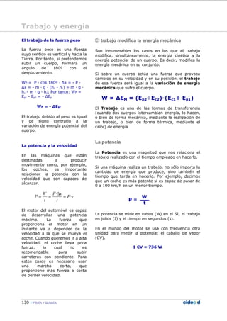 130 FÍSICA Y QUÍMICA
El trabajo de la fuerza peso
La fuerza peso es una fuerza
cuyo sentido es vertical y hacia la
Tierra. Por tanto, si pretendemos
subir un cuerpo, formará un
ángulo de 180º con el
desplazamiento.
WP = P — cos 180º — ∆x = - P —
∆x = - m — g — (h2 - h1) = m — g —
h1 - m — g — h2; Por tanto: WP =
Ep1 - Ep2 = - ∆Ep
WP = - ∆Ep
El trabajo debido al peso es igual
y de signo contrario a la
variación de energía potencial del
cuerpo.
La potencia y la velocidad
En las máquinas que están
destinadas a producir
movimiento como, por ejemplo,
los coches, es importante
relacionar la potencia con la
velocidad que son capaces de
alcanzar.
vF
t
xF
t
W
P ·
·
=
∆
==
El motor del automóvil es capaz
de desarrollar una potencia
máxima. La fuerza que
proporciona el motor en un
instante va a depender de la
velocidad a la que se mueva el
coche. Cuando queremos ir a alta
velocidad, el coche lleva poca
fuerza, lo cual no es
recomendable para subir
carreteras con pendiente. Para
estos casos es necesario usar
una marcha corta, que
proporcione más fuerza a costa
de perder velocidad.
El trabajo modifica la energía mecánica
Son innumerables los casos en los que el trabajo
modifica, simultáneamente, la energía cinética y la
energía potencial de un cuerpo. Es decir, modifica la
energía mecánica en su conjunto.
Si sobre un cuerpo actúa una fuerza que provoca
cambios en su velocidad y en su posición, el trabajo
de esa fuerza será igual a la variación de energía
mecánica que sufre el cuerpo.
W = ∆EM = (Ep2+Ec2)-(Ec1+ Ep1)
El Trabajo es una de las formas de transferencia
(cuando dos cuerpos intercambian energía, lo hacen,
o bien de forma mecánica, mediante la realización de
un trabajo, o bien de forma térmica, mediante el
calor) de energía
La potencia
La Potencia es una magnitud que nos relaciona el
trabajo realizado con el tiempo empleado en hacerlo.
Si una máquina realiza un trabajo, no sólo importa la
cantidad de energía que produce, sino también el
tiempo que tarda en hacerlo. Por ejemplo, decimos
que un coche es más potente si es capaz de pasar de
0 a 100 km/h en un menor tiempo.
La potencia se mide en vatios (W) en el SI, el trabajo
en julios (J) y el tiempo en segundos (s).
En el mundo del motor se usa con frecuencia otra
unidad para medir la potencia: el caballo de vapor
(CV).
1 CV = 736 W
Trabajo y energía
 