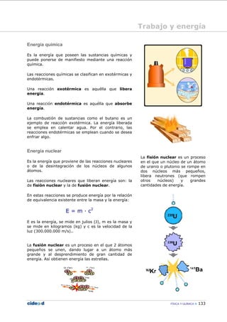 FÍSICA Y QUÍMICA 133
Trabajo y energía
Energía química
Es la energía que poseen las sustancias químicas y
puede ponerse de manifiesto mediante una reacción
química.
Las reacciones químicas se clasifican en exotérmicas y
endotérmicas.
Una reacción exotérmica es aquélla que libera
energía.
Una reacción endotérmica es aquélla que absorbe
energía.
La combustión de sustancias como el butano es un
ejemplo de reacción exotérmica. La energía liberada
se emplea en calentar agua. Por el contrario, las
reacciones endotérmicas se emplean cuando se desea
enfriar algo.
Energía nuclear
Es la energía que proviene de las reacciones nucleares
o de la desintegración de los núcleos de algunos
átomos.
Las reacciones nucleares que liberan energía son: la
de fisión nuclear y la de fusión nuclear.
En estas reacciones se produce energía por la relación
de equivalencia existente entre la masa y la energía:
E = m — c2
E es la energía, se mide en julios (J), m es la masa y
se mide en kilogramos (kg) y c es la velocidad de la
luz (300.000.000 m/s)..
La fusión nuclear es un proceso en el que 2 átomos
pequeños se unen, dando lugar a un átomo más
grande y al desprendimiento de gran cantidad de
energía. Así obtienen energía las estrellas.
La fisión nuclear es un proceso
en el que un núcleo de un átomo
de uranio o plutonio se rompe en
dos núcleos más pequeños,
libera neutrones (que rompen
otros núcleos) y grandes
cantidades de energía.
 