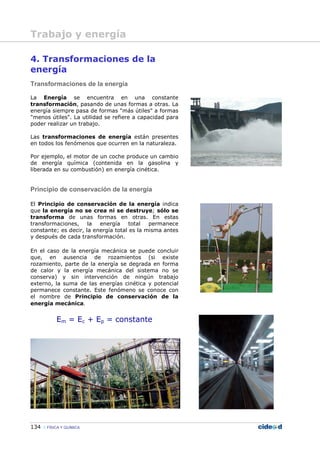 134 FÍSICA Y QUÍMICA
4. Transformaciones de la
energía
Transformaciones de la energía
La Energía se encuentra en una constante
transformación, pasando de unas formas a otras. La
energía siempre pasa de formas "más útiles" a formas
"menos útiles". La utilidad se refiere a capacidad para
poder realizar un trabajo.
Las transformaciones de energía están presentes
en todos los fenómenos que ocurren en la naturaleza.
Por ejemplo, el motor de un coche produce un cambio
de energía química (contenida en la gasolina y
liberada en su combustión) en energía cinética.
Principio de conservación de la energía
El Principio de conservación de la energía indica
que la energía no se crea ni se destruye; sólo se
transforma de unas formas en otras. En estas
transformaciones, la energía total permanece
constante; es decir, la energía total es la misma antes
y después de cada transformación.
En el caso de la energía mecánica se puede concluir
que, en ausencia de rozamientos (si existe
rozamiento, parte de la energía se degrada en forma
de calor y la energía mecánica del sistema no se
conserva) y sin intervención de ningún trabajo
externo, la suma de las energías cinética y potencial
permanece constante. Este fenómeno se conoce con
el nombre de Principio de conservación de la
energía mecánica.
Em = Ec + Ep = constante
Trabajo y energía
 