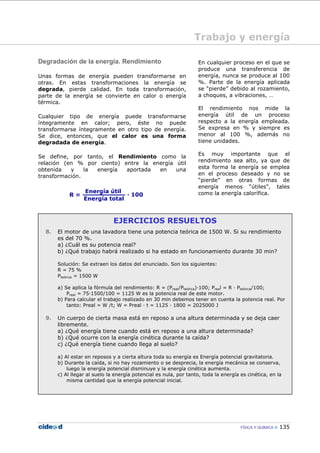 FÍSICA Y QUÍMICA 135
Trabajo y energía
Degradación de la energía. Rendimiento
Unas formas de energía pueden transformarse en
otras. En estas transformaciones la energía se
degrada, pierde calidad. En toda transformación,
parte de la energía se convierte en calor o energía
térmica.
Cualquier tipo de energía puede transformarse
íntegramente en calor; pero, éste no puede
transformarse íntegramente en otro tipo de energía.
Se dice, entonces, que el calor es una forma
degradada de energía.
Se define, por tanto, el Rendimiento como la
relación (en % por ciento) entre la energía útil
obtenida y la energía aportada en una
transformación.
En cualquier proceso en el que se
produce una transferencia de
energía, nunca se produce al 100
%. Parte de la energía aplicada
se “pierde” debido al rozamiento,
a choques, a vibraciones, …
El rendimiento nos mide la
energía útil de un proceso
respecto a la energía empleada.
Se expresa en % y siempre es
menor al 100 %, además no
tiene unidades.
Es muy importante que el
rendimiento sea alto, ya que de
esta forma la energía se emplea
en el proceso deseado y no se
“pierde” en otras formas de
energía menos “útiles”, tales
como la energía calorífica.
EJERCICIOS RESUELTOS
8. El motor de una lavadora tiene una potencia teórica de 1500 W. Si su rendimiento
es del 70 %.
a) ¿Cuál es su potencia real?
b) ¿Qué trabajo habrá realizado si ha estado en funcionamiento durante 30 min?
Solución: Se extraen los datos del enunciado. Son los siguientes:
R = 75 %
Pteórica = 1500 W
a) Se aplica la fórmula del rendimiento: R = (Preal/Pteórica)—100; Preal = R — Pteórica/100;
Preal = 75—1500/100 = 1125 W es la potencia real de este motor.
b) Para calcular el trabajo realizado en 30 min debemos tener en cuenta la potencia real. Por
tanto: Preal = W /t; W = Preal — t = 1125 — 1800 = 2025000 J
9. Un cuerpo de cierta masa está en reposo a una altura determinada y se deja caer
libremente.
a) ¿Qué energía tiene cuando está en reposo a una altura determinada?
b) ¿Qué ocurre con la energía cinética durante la caída?
c) ¿Qué energía tiene cuando llega al suelo?
a) Al estar en reposos y a cierta altura toda su energía es Energía potencial gravitatoria.
b) Durante la caída, si no hay rozamiento o se desprecia, la energía mecánica se conserva,
luego la energía potencial disminuye y la energía cinética aumenta.
c) Al llegar al suelo la energía potencial es nula, por tanto, toda la energía es cinética, en la
misma cantidad que la energía potencial inicial.
 