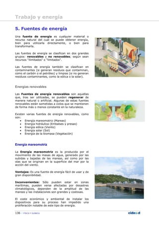 136 FÍSICA Y QUÍMICA
5. Fuentes de energía
Una fuente de energía es cualquier material o
recurso natural del cual se puede obtener energía,
bien para utilizarla directamente, o bien para
transformarla.
Las fuentes de energía se clasifican en dos grandes
grupos: renovables y no renovables; según sean
recursos "ilimitados" o "limitados".
Las fuentes de energía también se clasifican en
contaminantes (si generan residuos que contaminan,
como el carbón o el petróleo) y limpias (si no generan
residuos contaminantes, como la eólica o la solar).
Energías renovables
Las Fuentes de energía renovables son aquellas
que, tras ser utilizadas, se pueden regenerar de
manera natural o artificial. Algunas de estas fuentes
renovables están sometidas a ciclos que se mantienen
de forma más o menos constante en la naturaleza.
Existen varias fuentes de energía renovables, como
son:
• Energía mareomotriz (Mareas)
• Energía hidráulica (Embalses y presas)
• Energía eólica (Viento)
• Energía solar (Sol)
• Energía de la biomasa (Vegetación)
Energía mareomotriz
La Energía mareomotriz es la producida por el
movimiento de las masas de agua, generado por las
subidas y bajadas de las mareas, así como por las
olas que se originan en la superficie del mar por la
acción del viento.
Ventajas: Es una fuente de energía fácil de usar y de
gran disponibilidad.
Inconvenientes: Sólo pueden estar en zonas
marítimas, pueden verse afectadas por desastres
climatológicos, dependen de la amplitud de las
mareas y las instalaciones son grandes y costosas.
El coste económico y ambiental de instalar los
dispositivos para su proceso han impedido una
proliferación notable de este tipo de energía.
Trabajo y energía
 