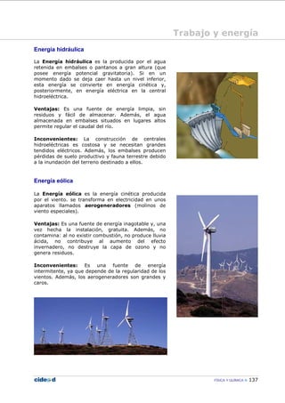 FÍSICA Y QUÍMICA 137
Trabajo y energía
Energía hidráulica
La Energía hidráulica es la producida por el agua
retenida en embalses o pantanos a gran altura (que
posee energía potencial gravitatoria). Si en un
momento dado se deja caer hasta un nivel inferior,
esta energía se convierte en energía cinética y,
posteriormente, en energía eléctrica en la central
hidroeléctrica.
Ventajas: Es una fuente de energía limpia, sin
residuos y fácil de almacenar. Además, el agua
almacenada en embalses situados en lugares altos
permite regular el caudal del río.
Inconvenientes: La construcción de centrales
hidroeléctricas es costosa y se necesitan grandes
tendidos eléctricos. Además, los embalses producen
pérdidas de suelo productivo y fauna terrestre debido
a la inundación del terreno destinado a ellos.
Energía eólica
La Energía eólica es la energía cinética producida
por el viento. se transforma en electricidad en unos
aparatos llamados aerogeneradores (molinos de
viento especiales).
Ventajas: Es una fuente de energía inagotable y, una
vez hecha la instalación, gratuita. Además, no
contamina: al no existir combustión, no produce lluvia
ácida, no contribuye al aumento del efecto
invernadero, no destruye la capa de ozono y no
genera residuos.
Inconvenientes: Es una fuente de energía
intermitente, ya que depende de la regularidad de los
vientos. Además, los aerogeneradores son grandes y
caros.
 