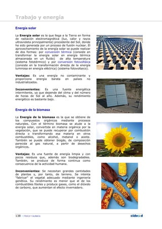 138 FÍSICA Y QUÍMICA
Energía solar
La Energía solar es la que llega a la Tierra en forma
de radiación electromagnética (luz, calor y rayos
ultravioleta principalmente) procedente del Sol, donde
ha sido generada por un proceso de fusión nuclear. El
aprovechamiento de la energía solar se puede realizar
de dos formas: por conversión térmica (consiste en
transformar la energía solar en energía térmica
almacenada en un fluído) de alta temperatura
(sistema fototérmico) y por conversión fotovoltáica
(consiste en la transformación directa de la energía
luminosa en energía eléctrica) (sistema fotovoltaico).
Ventajas: Es una energía no contaminante y
proporciona energía barata en países no
industrializados.
Inconvenientes: Es una fuente energética
intermitente, ya que depende del clima y del número
de horas de Sol al año. Además, su rendimiento
energético es bastante bajo.
Energía de la biomasa
La Energía de la biomasa es la que se obtiene de
los compuestos orgánicos mediante procesos
naturales. Con el término biomasa se alude a la
energía solar, convertida en materia orgánica por la
vegetación, que se puede recuperar por combustión
directa o transformando esa materia en otros
combustibles, como alcohol, metanol o aceite.
También se puede obtener biogás, de composición
parecida al gas natural, a partir de desechos
orgánicos.
Ventajas: Es una fuente de energía limpia y con
pocos residuos que, además son biodegradables.
También, se produce de forma continua como
consecuencia de la actividad humana.
Inconvenientes: Se necesitan grandes cantidades
de plantas y, por tanto, de terreno. Se intenta
"fabricar" el vegetal adecuado mediante ingeniería
genética. Su rendimiento es menor que el de los
combustibles fósiles y produce gases, como el dióxido
de carbono, que aumentan el efecto invernadero.
Trabajo y energía
 