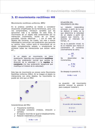 3. El movimiento rectilíneo MR
Movimiento rectilíneo uniforme, MRU
En la práctica científica se tiende a considerar
situaciones simplificadas de los fenómenos, para, una
vez comprendidas, introducir variables que las
aproximen más a la realidad. En esta línea, el
movimiento de un objeto está condicionado por su
interacción (rozamiento, acción de un motor,
gravedad, fuerzas eléctricas … ) con el resto de
objetos del Universo, los cuales, con más o menos
intensidad le comunican una aceleración que perturba
su camino. Pero, ¿cómo sería el movimiento de un
objeto completamente aislado, o simplemente se
anularan todas las interacciones que actúan sobre
él?...
Este tipo de movimiento se conoce como Movimiento
Rectilíneo Uniforme (MRU). En la imagen el objeto no
interacciona con otros objetos. Su movimiento no
puede ser otro que un MRU.
Características del MRU
✔ Trayectoria rectilínea.
✔ Velocidad constante (módulo, dirección y
sentido).
✔ El espacio recorrido es igual al desplazamiento.
✔ Relación matemática principal.
La ecuación del movimiento
permite conocer la posición X
para cualquier instante t.
FÍSICA Y QUÍMICA 13
El movimiento rectilíneo
Si un objeto en movimiento no tiene
aceleración, describe una trayectoria rectilínea
(no hay aceleración normal que cambie la
dirección de la velocidad ) y la rapidez es
constante (no hay aceleración tangencial que
modifique el módulo de la velocidad).
 