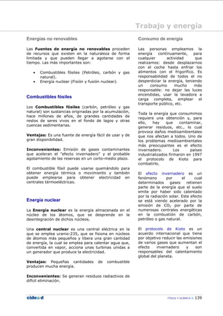 FÍSICA Y QUÍMICA 139
Trabajo y energía
Energías no renovables
Las Fuentes de energía no renovables proceden
de recursos que existen en la naturaleza de forma
limitada y que pueden llegar a agotarse con el
tiempo. Las más importantes son:
• Combustibles fósiles (Petróleo, carbón y gas
natural).
• Energía nuclear (Fisión y fusión nuclear).
Combustibles fósiles
Los Combustibles fósiles (carbón, petróleo y gas
natural) son sustancias originadas por la acumulación,
hace millones de años, de grandes cantidades de
restos de seres vivos en el fondo de lagos y otras
cuencas sedimentarias.
Ventajas: Es una fuente de energía fácil de usar y de
gran disponibilidad.
Inconvenientes: Emisión de gases contaminantes
que aceleran el "efecto invernadero" y el probable
agotamiento de las reservas en un corto-medio plazo.
El combustible fósil puede usarse quemándolo para
obtener energía térmica o movimiento y también
puede emplearse para obtener electricidad en
centrales térmoeléctricas.
Energía nuclear
La Energía nuclear es la energía almacenada en el
núcleo de los átomos, que se desprende en la
desintegración de dichos núcleos.
Una central nuclear es una central eléctrica en la
que se emplea uranio-235, que se fisiona en núcleos
de átomos más pequeños y libera una gran cantidad
de energía, la cual se emplea para calentar agua que,
convertida en vapor, acciona unas turbinas unidas a
un generador que produce la electricidad.
Ventajas: Pequeñas cantidades de combustible
producen mucha energía.
Inconvenientes: Se generan residuos radiactivos de
difícil eliminación.
Consumo de energía
Las personas empleamos la
energía contínuamente, para
cualquier actividad que
realizamos: desde desplazarnos
con el coche hasta enfriar los
alimentos con el frigorífico. Es
responsabilidad de todos el no
desperdiciar la energía, teniendo
un consumo mucho más
responsable: no dejar las luces
encendidas, usar la lavadora a
carga completa, emplear el
transporte público, etc.
Toda la energía que consumimos
requiere una obtención y, para
ello, hay que contaminar,
generar residuos, etc., lo cual
provoca daños medioambientales
que nos afectan a todos. Uno de
los problemas medioambientales
más preocupantes es el efecto
invernadero. Los países
industrializados firmaron en 1997
el protocolo de Kioto para
combatirlo.
El efecto invernadero es un
fenómeno por el cual
determinados gases retienen
parte de la energía que el suelo
emite por haber sido calentado
por la radiación solar. Este efecto
se está viendo acelerado por la
emisión de CO2 por parte de
numerosas centrales energéticas
en la combustión de carbón,
petróleo o gas natural.
El protocolo de Kioto es un
acuerdo internacional que tiene
por objetivo reducir las emisiones
de varios gases que aumentan el
efecto invernadero y son
responsables del calentamiento
global del planeta.
 