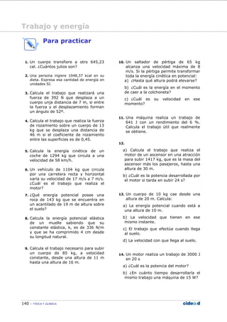 140 FÍSICA Y QUÍMICA
Para practicar
1. Un cuerpo transfiere a otro 645,23
cal. ¿Cuántos julios son?
2. Una persona ingiere 1048,37 kcal en su
dieta. Expresa esa cantidad de energía en
unidades SI.
3. Calcula el trabajo que realizará una
fuerza de 392 N que desplaza a un
cuerpo unja distancia de 7 m, si entre
la fuerza y el desplazamiento forman
un ángulo de 52º.
4. Calcula el trabajo que realiza la fuerza
de rozamiento sobre un cuerpo de 13
kg que se desplaza una distancia de
46 m si el coeficiente de rozamiento
entre las superficies es de 0,45.
5. Calcula la energía cinética de un
coche de 1294 kg que circula a una
velocidad de 58 km/h.
6. Un vehículo de 1104 kg que circula
por una carretera recta y horizontal
varía su velocidad de 17 m/s a 7 m/s.
¿Cuál es el trabajo que realiza el
motor?
7. ¿Qué energía potencial posee una
roca de 143 kg que se encuentra en
un acantilado de 19 m de altura sobre
el suelo?
8. Calcula la energía potencial elástica
de un muelle sabiendo que su
constante elástica, k, es de 336 N/m
y que se ha comprimido 4 cm desde
su longitud natural.
9. Calcula el trabajo necesario para subir
un cuerpo de 85 kg, a velocidad
constante, desde una altura de 11 m
hasta una altura de 16 m.
10. Un saltador de pértiga de 65 kg
alcanza una velocidad máxima de 8
m/s. Si la pértiga permite transformar
toda la energía cinética en potencial:
a) ¿Hasta qué altura podrá elevarse?
b) ¿Cuál es la energía en el momento
de caer a la colchoneta?
c) ¿Cuál es su velocidad en ese
momento?
11. Una máquina realiza un trabajo de
641 J con un rendimiento del 6 %.
Calcula el trabajo útil que realmente
se obtiene.
12.
a) Calcula el trabajo que realiza el
motor de un ascensor en una atracción
para subir 1417 kg, que es la masa del
ascensor más los pasajeros, hasta una
altura de 30 m.
b) ¿Cuál es la potencia desarrollada por
el motor si tarda en subir 24 s?
13. Un cuerpo de 10 kg cae desde una
altura de 20 m. Calcula:
a) La energía potencial cuando está a
una altura de 10 m.
b) La velocidad que tienen en ese
mismo instante.
c) El trabajo que efectúa cuando llega
al suelo.
d) La velocidad con que llega al suelo.
14. Un motor realiza un trabajo de 3000 J
en 20 s
a) ¿Cuál es la potencia del motor?
b) ¿En cuánto tiempo desarrollaría el
mismo trabajo una máquina de 15 W?
Trabajo y energía
 
