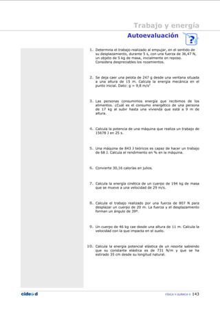 FÍSICA Y QUÍMICA 143
Trabajo y energía
Autoevaluación
1. Determina el trabajo realizado al empujar, en el sentido de
su desplazamiento, durante 5 s, con una fuerza de 36,47 N,
un objeto de 5 kg de masa, inicialmente en reposo.
Considera despreciables los rozamientos.
2. Se deja caer una pelota de 247 g desde una ventana situada
a una altura de 15 m. Calcula la energía mecánica en el
punto inicial. Dato: g = 9,8 m/s2
3. Las personas consumimos energía que recibimos de los
alimentos. ¿Cuál es el consumo energético de una persona
de 17 kg al subir hasta una vivienda que está a 9 m de
altura.
4. Calcula la potencia de una máquina que realiza un trabajo de
15678 J en 25 s.
5. Una máquina de 843 J teóricos es capaz de hacer un trabajo
de 68 J. Calcula el rendimiento en % en la máquina.
6. Convierte 30,16 calorías en julios.
7. Calcula la energía cinética de un cuerpo de 194 kg de masa
que se mueve a una velocidad de 29 m/s.
8. Calcula el trabajo realizado por una fuerza de 807 N para
desplazar un cuerpo de 20 m. La fuerza y el desplazamiento
forman un ángulo de 39º.
9. Un cuerpo de 46 kg cae desde una altura de 11 m. Calcula la
velocidad con la que impacta en el suelo.
10. Calcula la energía potencial elástica de un resorte sabiendo
que su constante elástica es de 731 N/m y que se ha
estirado 35 cm desde su longitud natural.
 