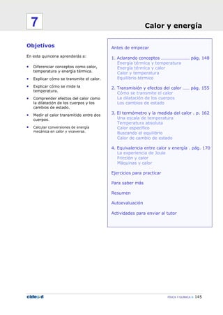 FÍSICA Y QUÍMICA 145
Antes de empezar
1. Aclarando conceptos ………………….… pág. 148
Energía térmica y temperatura
Energía térmica y calor
Calor y temperatura
Equilibrio térmico
2. Transmisión y efectos del calor …… pág. 155
Cómo se transmite el calor
La dilatación de los cuerpos
Los cambios de estado
3. El termómetro y la medida del calor . p. 162
Una escala de temperatura
Temperatura absoluta
Calor específico
Buscando el equilibrio
Calor de cambio de estado
4. Equivalencia entre calor y energía . pág. 170
La experiencia de Joule
Fricción y calor
Máquinas y calor
Ejercicios para practicar
Para saber más
Resumen
Autoevaluación
Actividades para enviar al tutor
Objetivos
En esta quincena aprenderás a:
• Diferenciar conceptos como calor,
temperatura y energía térmica.
• Explicar cómo se transmite el calor.
• Explicar cómo se mide la
temperatura.
• Comprender efectos del calor como
la dilatación de los cuerpos y los
cambios de estado.
• Medir el calor transmitido entre dos
cuerpos.
• Calcular conversiones de energía
mecánica en calor y viceversa.
Calor y energía7
 