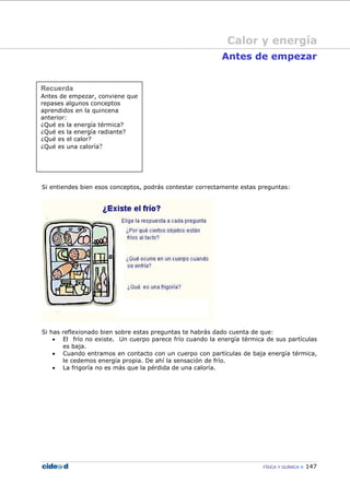 FÍSICA Y QUÍMICA 147
Recuerda
Antes de empezar, conviene que
repases algunos conceptos
aprendidos en la quincena
anterior:
¿Qué es la energía térmica?
¿Qué es la energía radiante?
¿Qué es el calor?
¿Qué es una caloría?
Antes de empezar
Si entiendes bien esos conceptos, podrás contestar correctamente estas preguntas:
Si has reflexionado bien sobre estas preguntas te habrás dado cuenta de que:
• El frío no existe. Un cuerpo parece frío cuando la energía térmica de sus partículas
es baja.
• Cuando entramos en contacto con un cuerpo con partículas de baja energía térmica,
le cedemos energía propia. De ahí la sensación de frío.
• La frigoría no es más que la pérdida de una caloría.
Calor y energía
 