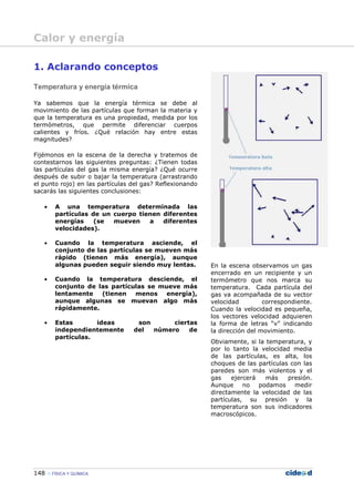 148 FÍSICA Y QUÍMICA
1. Aclarando conceptos
Temperatura y energía térmica
Ya sabemos que la energía térmica se debe al
movimiento de las partículas que forman la materia y
que la temperatura es una propiedad, medida por los
termómetros, que permite diferenciar cuerpos
calientes y fríos. ¿Qué relación hay entre estas
magnitudes?
Fijémonos en la escena de la derecha y tratemos de
contestarnos las siguientes preguntas: ¿Tienen todas
las partículas del gas la misma energía? ¿Qué ocurre
después de subir o bajar la temperatura (arrastrando
el punto rojo) en las partículas del gas? Reflexionando
sacarás las siguientes conclusiones:
• A una temperatura determinada las
partículas de un cuerpo tienen diferentes
energías (se mueven a diferentes
velocidades).
• Cuando la temperatura asciende, el
conjunto de las partículas se mueven más
rápido (tienen más energía), aunque
algunas pueden seguir siendo muy lentas.
• Cuando la temperatura desciende, el
conjunto de las partículas se mueve más
lentamente (tienen menos energía),
aunque algunas se muevan algo más
rápidamente.
• Estas ideas son ciertas
independientemente del número de
partículas.
En la escena observamos un gas
encerrado en un recipiente y un
termómetro que nos marca su
temperatura. Cada partícula del
gas va acompañada de su vector
velocidad correspondiente.
Cuando la velocidad es pequeña,
los vectores velocidad adquieren
la forma de letras “v” indicando
la dirección del movimiento.
Obviamente, si la temperatura, y
por lo tanto la velocidad media
de las partículas, es alta, los
choques de las partículas con las
paredes son más violentos y el
gas ejercerá más presión.
Aunque no podamos medir
directamente la velocidad de las
partículas, su presión y la
temperatura son sus indicadores
macroscópicos.
Calor y energía
 
