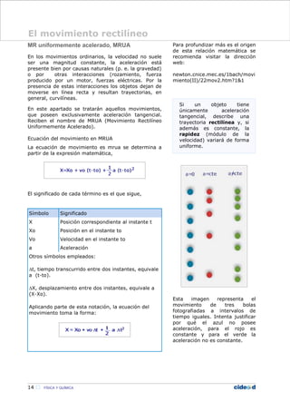 MR uniformemente acelerado, MRUA
En los movimientos ordinarios, la velocidad no suele
ser una magnitud constante, la aceleración está
presente bien por causas naturales (p. e. la gravedad)
o por otras interacciones (rozamiento, fuerza
producido por un motor, fuerzas eléctricas. Por la
presencia de estas interacciones los objetos dejan de
moverse en línea recta y resultan trayectorias, en
general, curvilíneas.
En este apartado se tratarán aquellos movimientos,
que poseen exclusivamente aceleración tangencial.
Reciben el nombre de MRUA (Movimiento Rectilíneo
Uniformemente Acelerado).
Ecuación del movimiento en MRUA
La ecuación de movimiento es mrua se determina a
partir de la expresión matemática,
El significado de cada término es el que sigue,
Para profundizar más es el origen
de esta relación matemática se
recomienda visitar la dirección
web:
newton.cnice.mec.es/1bach/movi
miento(II)/22mov2.htm?1&1
Esta imagen representa el
movimiento de tres bolas
fotografiadas a intervalos de
tiempo iguales. Intenta justificar
por qué el azul no posee
aceleración, para el rojo es
constante y para el verde la
aceleración no es constante.
14  FÍSICA Y QUÍMICA
Si un objeto tiene
únicamente aceleración
tangencial, describe una
trayectoria rectilínea y, si
además es constante, la
rapidez (módulo de la
velocidad) variará de forma
uniforme.
El movimiento rectilíneo
 
