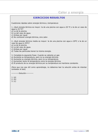 Calor y energía
FÍSICA Y QUÍMICA 149
EJERCICIOS RESUELTOS
Cuestiones rápidas sobre energía térmica y temperatura
1. ¿Qué energía térmica es mayor: la de una piscina con agua a 20 ºC o la de un vaso de
agua a 25 ºC?
a) La de la piscina.
b) La del vaso de agua.
c) Ambas por igual.
d) No contienen energía térmica, sino calor.
2. ¿Qué energía térmica media es mayor: la de una piscina con agua a 20ºC o la de un
vaso de agua a 25ºC?
a) La de la piscina.
b) La del vaso de agua.
c) Ambas por igual.
d) Todas las partículas tienen la misma energía.
3. Completa la siguiente frase: Cuando se calienta un gas
a) Aumenta su temperatura, pero no su energía térmica.
b) Aumenta su energía térmica, pero no su temperatura.
c) Aumentan tanto la temperatura como la energía térmica.
d) El producto de su energía térmica por su temperatura se mantiene constante.
(Para que nos sea útil como aprendizaje, no debemos leer la solución antes de intentar
contestar el test)
----------Solución----------
1. (a)
2. (b)
3. (c)
 