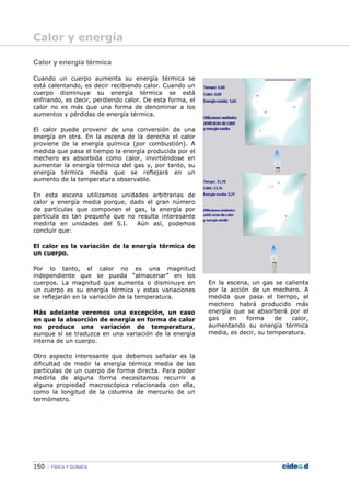 150 FÍSICA Y QUÍMICA
Calor y energía térmica
Cuando un cuerpo aumenta su energía térmica se
está calentando, es decir recibiendo calor. Cuando un
cuerpo disminuye su energía térmica se está
enfriando, es decir, perdiendo calor. De esta forma, el
calor no es más que una forma de denominar a los
aumentos y pérdidas de energía térmica.
El calor puede provenir de una conversión de una
energía en otra. En la escena de la derecha el calor
proviene de la energía química (por combustión). A
medida que pasa el tiempo la energía producida por el
mechero es absorbida como calor, invirtiéndose en
aumentar la energía térmica del gas y, por tanto, su
energía térmica media que se reflejará en un
aumento de la temperatura observable.
En esta escena utilizamos unidades arbitrarias de
calor y energía media porque, dado el gran número
de partículas que componen el gas, la energía por
partícula es tan pequeña que no resulta interesante
medirla en unidades del S.I. Aún así, podemos
concluir que:
El calor es la variación de la energía térmica de
un cuerpo.
Por lo tanto, el calor no es una magnitud
independiente que se pueda “almacenar” en los
cuerpos. La magnitud que aumenta o disminuye en
un cuerpo es su energía térmica y estas variaciones
se reflejarán en la variación de la temperatura.
Más adelante veremos una excepción, un caso
en que la absorción de energía en forma de calor
no produce una variación de temperatura,
aunque sí se traduzca en una variación de la energía
interna de un cuerpo.
Otro aspecto interesante que debemos señalar es la
dificultad de medir la energía térmica media de las
partículas de un cuerpo de forma directa. Para poder
medirla de alguna forma necesitamos recurrir a
alguna propiedad macroscópica relacionada con ella,
como la longitud de la columna de mercurio de un
termómetro.
En la escena, un gas se calienta
por la acción de un mechero. A
medida que pasa el tiempo, el
mechero habrá producido más
energía que se absorberá por el
gas en forma de calor,
aumentando su energía térmica
media, es decir, su temperatura.
Calor y energía
 