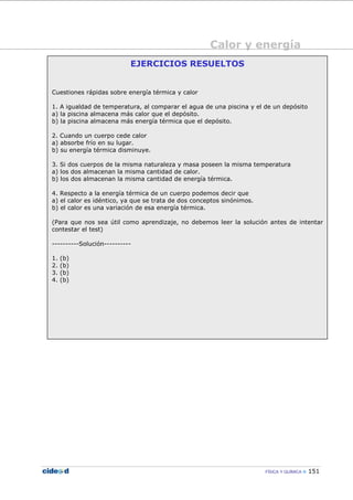 Calor y energía
FÍSICA Y QUÍMICA 151
EJERCICIOS RESUELTOS
Cuestiones rápidas sobre energía térmica y calor
1. A igualdad de temperatura, al comparar el agua de una piscina y el de un depósito
a) la piscina almacena más calor que el depósito.
b) la piscina almacena más energía térmica que el depósito.
2. Cuando un cuerpo cede calor
a) absorbe frío en su lugar.
b) su energía térmica disminuye.
3. Si dos cuerpos de la misma naturaleza y masa poseen la misma temperatura
a) los dos almacenan la misma cantidad de calor.
b) los dos almacenan la misma cantidad de energía térmica.
4. Respecto a la energía térmica de un cuerpo podemos decir que
a) el calor es idéntico, ya que se trata de dos conceptos sinónimos.
b) el calor es una variación de esa energía térmica.
(Para que nos sea útil como aprendizaje, no debemos leer la solución antes de intentar
contestar el test)
----------Solución----------
1. (b)
2. (b)
3. (b)
4. (b)
 