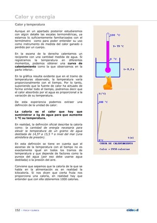 152 FÍSICA Y QUÍMICA
Calor y temperatura
Aunque en un apartado posterior estudiaremos
con algún detalle las escalas termométricas, ya
estamos lo suficientemente familiarizados con el
termómetro como para poder entender su uso
como instrumento de medida del calor ganado o
perdido por un cuerpo.
En la escena de la derecha calentamos un
recipiente con una cantidad medida de agua. Si
registramos la temperatura en diferentes
momentos, podemos obtener una curva de
calentamiento como la que observamos en la
parte inferior.
En la gráfica resulta evidente que en el tramo de
temperaturas observado, la temperatura varía
proporcionalmente con el tiempo. Por lo tanto,
suponiendo que la fuente de calor ha actuado de
forma similar todo el tiempo, podremos decir que
el calor absorbido por el agua es proporcional a la
variación de su temperatura.
De esta experiencia podemos extraer una
definición de la unidad de calor:
La caloría es el calor que hay que
suministrar a 1g de agua para que aumente
1 ºC su temperatura.
En realidad, la definición oficial describe la caloría
como: la cantidad de energía necesaria para
elevar la temperatura de un gramo de agua
destilada de 14,5º a 15,5 º a nivel del mar (una
atmósfera de presión).
En esta definición se tiene en cuenta que el
ascenso de la temperatura con el tiempo no es
exactamente igual en todos los tramos de
temperatura y que depende de factores como la
pureza del agua (por eso debe usarse agua
destilada) o la presión del aire.
Conviene que sepamos que la caloría de la que se
habla en la alimentación es en realidad la
kilocaloría. Si nos dicen que cierta fruta nos
proporciona una caloría, en realidad hay que
entender que con ella obtenemos 1000 calorías.
Calor y energía
 