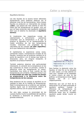 Calor y energía
FÍSICA Y QUÍMICA 153
Equilibrio térmico
Los dos líquidos de la escena tienen diferentes
temperaturas como podemos observar por el
diferente nivel de los termómetros. Entre ambos
líquidos se producirá un intercambio de energía
(calor), que pasará del más caliente al más frío
hasta que las temperaturas se igualen. Una vez
que se haya producido esta igualación podremos
decir que el sistema ha alcanzado el equilibrio
térmico.
Si trazáramos las respectivas curvas de
calentamiento y enfriamiento podríamos
comprobar que la temperatura a la que se
produce el equilibrio no es necesariamente la
media aritmética de las dos temperaturas
iniciales. Interviene una propiedad de la
naturaleza de los cuerpos (el calor específico)
de la que hablaremos más adelante.
Si repitiéramos la experiencia varias veces,
cambiando masas y temperaturas iniciales de los
líquidos, veríamos que se producen cambios en el
punto de equilibrio y en el tiempo que tarda en
alcanzarse; pero, sin ninguna excepción, el
equilibrio se produce finalmente.
También podemos observar otra particularidad
interesante, la variación de la temperatura en las
dos sustancias es mayor al principio, cuando la
diferencia entre las temperaturas es mayor,
haciéndose muy lenta al final, cuando las dos
temperaturas son similares. Podemos concluir que
el intercambio de calor por unidad de tiempo
es proporcional a la diferencia entre las
temperaturas de los cuerpos.
Esta tendencia de los cuerpos al equilibrio es en
realidad la base de la medida de temperaturas.
Medir la temperatura de un enfermo, por ejemplo,
significa lograr que el termómetro alcance el
equilibrio térmico con el cuerpo del paciente.
Por otro lado, aunque la proximidad de los
cuerpos facilita mucho la posibilidad del equilibrio,
la tendencia a alcanzarlo se produce aún a
grandes distancias.
Para facilitar la distinción entre los
líquidos, el más frío se ha dibujado
en color verde y el más caliente en
color azul. También se ha respetado
el mismo criterio de color en las
gráficas. La temperatura inicial de los
líquidos era 20 y 80ºC
respectivamente.
Obsérvese que aún al final de la
observación no se había alcanzado el
equilibrio perfecto. Cuando la
diferencia de temperaturas es
pequeña, el intercambio de calor
disminuye tanto que el completo
equilibrio puede tardar mucho en
lograrse.
 
