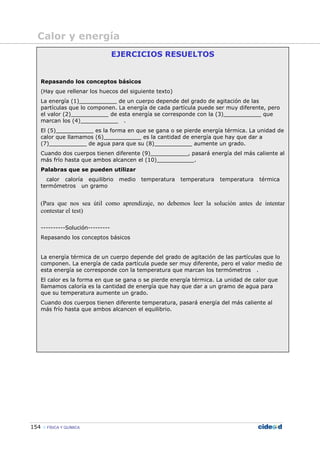 154 FÍSICA Y QUÍMICA
EJERCICIOS RESUELTOS
Repasando los conceptos básicos
(Hay que rellenar los huecos del siguiente texto)
La energía (1)___________ de un cuerpo depende del grado de agitación de las
partículas que lo componen. La energía de cada partícula puede ser muy diferente, pero
el valor (2)___________ de esta energía se corresponde con la (3)___________ que
marcan los (4)___________ .
El (5)___________ es la forma en que se gana o se pierde energía térmica. La unidad de
calor que llamamos (6)___________ es la cantidad de energía que hay que dar a
(7)___________ de agua para que su (8)___________ aumente un grado.
Cuando dos cuerpos tienen diferente (9)___________, pasará energía del más caliente al
más frío hasta que ambos alcancen el (10)___________.
Palabras que se pueden utilizar
calor caloría equilibrio medio temperatura temperatura temperatura térmica
termómetros un gramo
(Para que nos sea útil como aprendizaje, no debemos leer la solución antes de intentar
contestar el test)
----------Solución---------
Repasando los conceptos básicos
La energía térmica de un cuerpo depende del grado de agitación de las partículas que lo
componen. La energía de cada partícula puede ser muy diferente, pero el valor medio de
esta energía se corresponde con la temperatura que marcan los termómetros .
El calor es la forma en que se gana o se pierde energía térmica. La unidad de calor que
llamamos caloría es la cantidad de energía que hay que dar a un gramo de agua para
que su temperatura aumente un grado.
Cuando dos cuerpos tienen diferente temperatura, pasará energía del más caliente al
más frío hasta que ambos alcancen el equilibrio.
Calor y energía
 