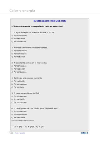 156 FÍSICA Y QUÍMICA
EJERCICIOS RESUELTOS
¿Cómo se transmite la mayoría del calor en este caso?
1. El agua de la piscina se enfría durante la noche.
a) Por conducción
b) Por radiación
c) Por convección
2. Mientras funciona el aire acondicionado.
a) Por conducción
b) Por convección
c) Por radiación
3. Al calentar la comida en el microondas.
a) Por convección
b) Por radiación
c) Por conducción
4. Dentro de una nube de tormenta
a) Por radiación
b) Por convección
c) Por contacto
5. El calor que recibimos del Sol
a) Por convección
b) Por radiación
c) Por conducción
6. El calor que recibe una sartén de un fogón eléctrico.
a) Por convección
b) Por conducción
c) Por radiación
----------Solución----------
1. (b) 2. (b) 3. (b) 4. (b) 5. (b) 6. (b)
Calor y energía
 