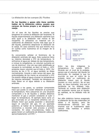 Calor y energía
FÍSICA Y QUÍMICA 159
La dilatación de los cuerpos (II): Fluidos
En los líquidos y gases sólo tiene sentido
hablar de la dilatación cúbica, puesto que
carecen de forma propia y se adaptan a la
vasija.
En el caso de los líquidos es preciso que
tengamos en cuenta la dilatación del recipiente. El
líquido experimentará una dilatación aparente que
será igual a la dilatación real menos la del
recipiente. Si utilizamos un material con un
coeficiente de dilatación mucho más bajo que el
del líquido, podremos despreciar la dilatación de
la vasija. En caso contrario hay que tenerlo muy
en cuenta como ilustramos en la imagen de la
derecha.
Es conveniente señalar el fenómeno de la
dilatación anómala del agua. Esta sustancia tiene
su máxima densidad a 4ºC de temperatura. Si
enfriamos el agua por debajo de esa temperatura,
e incluso la congelamos, su volumen aumenta en
vez de disminuir. Una vez que está solidificada se
recupera la normalidad, es decir el hielo a -10ºC
presenta mayor volumen que el hielo a -30ºC. Por
encima de los 4 ºC, el agua también se dilata
normalmente. Gracias a esta rareza del agua, las
profundidades de los mares se encuentran a 4ºC
(la presión obliga al agua a buscar su temperatura
de máxima densidad). También los témpanos de
hielo flotan en el agua debido a su dilatación
anómala.
Respecto a los gases, su carácter compresible
hace que pueda no existir dilatación al aumentar
la temperatura. Para colocarnos en una situación
comparable a la de líquidos y sólidos debemos
mantener el gas a presión constante al subir o
bajar la temperatura. El ejemplo típico sería un
gas encerrado en un recipiente cilíndrico con un
émbolo móvil que pueda ascender o descender
según el volumen del gas. En un apartado
posterior, al hablar de la temperatura absoluta,
volveremos a recordar este proceso a presión
constante. En estas circunstancias, todos los
gases tienen un coeficiente de dilatación cúbica de
aproximadamente 1/273ºC-1
.
Entre las dos imágenes la
temperatura ha subido 90ºC.
Mirando por el nivel de la probeta,
parece que el volumen del líquido ha
disminuido. En realidad lo que ha
ocurrido es que el vidrio de la
probeta tenía un coeficiente de
dilatación mayor que el líquido
(suceso no muy común). No es que
éste, se haya contraído, sino que el
recipiente se ha dilatado más.
Teniendo en cuenta esta dilatación
del recipiente vemos que el líquido,
en realidad, se ha dilatado más de
32 ml.
Por afán didáctico hemos exagerado
la dilatación de los dos materiales (el
sólido y el líquido), pero las
consecuencias teóricas son las
mismas que si hubiéramos dado
valores más realistas a ambos
coeficientes.
 