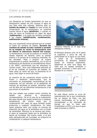 160 FÍSICA Y QUÍMICA
Los cambios de estado
Los témpanos se funden lentamente sin que su
temperatura rebase los 0ºC aunque el agua en
que flota esté más caliente. Estamos ante un
cambio de estado por fusión Un caso similar de
conservación de la temperatura se presenta
cuando hierve el agua (ebullición), o cuando un
copo de nieve se transforma en vapor de agua
(sublimación), o en todos los cambios contrarios
a los citados (solidificación, condensación,
sublimación inversa).
Hay una importante norma general que se cumple
en todos los cambios de estado: Durante los
cambios de estado el calor recibido o perdido
no se emplea en variar la temperatura sino
en alterar la estructura interna del cuerpo.
La temperatura a la que se produce un cambio de
estado depende de factores como la presión
exterior o la pureza de la sustancia implicada. En
las llamadas “ollas a presión” se supera
ampliamente la presión atmosférica, con lo que la
temperatura de ebullición es sensiblemente mayor
a los 100ºC, permitiendo que los alimentos se
cocinen antes. Otro caso totalmente diferente es
el de las medidas en previsión de heladas. En
tales casos se vierte sal que, al disolverse en el
agua, hace bajar su punto de fusión.
La mayoría de las sustancias tienen puntos de
fusión y ebullición determinados, que se
convierten en propiedades características de las
sustancias. Así por ejemplo, en la destilación de
mezclas de alcoholes se pueden identificar cada
uno de ellos por las diferentes temperaturas a las
que entran en ebullición.
Hay que señalar que pueden existir cambios de
estado sin alcanzar la temperatura
correspondiente. Tal es el caso de la evaporación
del agua líquida que puede producirse a cualquier
temperatura, del mismo modo que la
condensación del vapor de agua también puede
producirse a cualquier temperatura. En estos
casos podemos decir que existe un proceso de
disolución del agua en la atmósfera con un límite
de solubilidad. Mientras no se alcance ese límite,
el agua se evaporará hasta que la atmósfera se
sature de humedad. Del mismo modo, si el aire
está sobresaturado de humedad, se producirá la
condensación a cualquier temperatura.
Témpano flotando en el lago Grey
(Patagonia chilena).
El témpano alcanza unos 10 m sobre
la superficie y cerca de 100 de
profundidad en el agua en que flota.
A pesar de la temperatura
primaveral, el témpano tardaría
meses en fundirse totalmente.
Obsérvese el color azul típico del
hielo que ha estado sometido a
grandes presiones y tiene poco aire
disuelto en su interior.
En este dibujo vemos la curva de
calentamiento de lo que inicialmente
fue un bloque de hielo. Los dos
tramos horizontales en la gráfica
corresponden a los intervalos de
tiempo en que el hielo está
fundiéndose (a 0ºC) y en que el agua
está hirviendo (a 100ºC).
Calor y energía
 