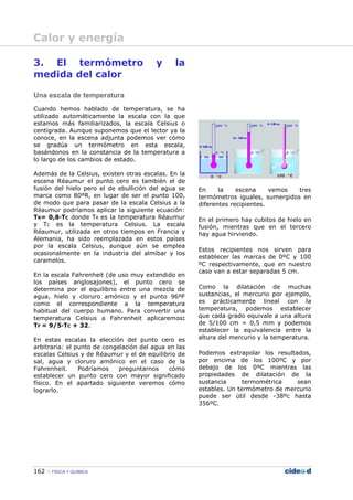 162 FÍSICA Y QUÍMICA
3. El termómetro y la
medida del calor
Una escala de temperatura
Cuando hemos hablado de temperatura, se ha
utilizado automáticamente la escala con la que
estamos más familiarizados, la escala Celsius o
centígrada. Aunque suponemos que el lector ya la
conoce, en la escena adjunta podemos ver cómo
se gradúa un termómetro en esta escala,
basándonos en la constancia de la temperatura a
lo largo de los cambios de estado.
Además de la Celsius, existen otras escalas. En la
escena Réaumur el punto cero es también el de
fusión del hielo pero el de ebullición del agua se
marca como 80ºR, en lugar de ser el punto 100,
de modo que para pasar de la escala Celsius a la
Réaumur podríamos aplicar la siguiente ecuación:
TR= 0,8—TC donde TR es la temperatura Réaumur
y TC es la temperatura Celsius. La escala
Réaumur, utilizada en otros tiempos en Francia y
Alemania, ha sido reemplazada en estos países
por la escala Celsius, aunque aún se emplea
ocasionalmente en la industria del almíbar y los
caramelos.
En la escala Fahrenheit (de uso muy extendido en
los países anglosajones), el punto cero se
determina por el equilibrio entre una mezcla de
agua, hielo y cloruro amónico y el punto 96ºF
como el correspondiente a la temperatura
habitual del cuerpo humano. Para convertir una
temperatura Celsius a Fahrenheit aplicaremos:
TF = 9/5—TC + 32.
En estas escalas la elección del punto cero es
arbitraria: el punto de congelación del agua en las
escalas Celsius y de Réaumur y el de equilibrio de
sal, agua y cloruro amónico en el caso de la
Fahrenheit. Podríamos preguntarnos cómo
establecer un punto cero con mayor significado
físico. En el apartado siguiente veremos cómo
lograrlo.
En la escena vemos tres
termómetros iguales, sumergidos en
diferentes recipientes.
En el primero hay cubitos de hielo en
fusión, mientras que en el tercero
hay agua hirviendo.
Estos recipientes nos sirven para
establecer las marcas de 0ºC y 100
ºC respectivamente, que en nuestro
caso van a estar separadas 5 cm.
Como la dilatación de muchas
sustancias, el mercurio por ejemplo,
es prácticamente lineal con la
temperatura, podemos establecer
que cada grado equivale a una altura
de 5/100 cm = 0,5 mm y podemos
establecer la equivalencia entre la
altura del mercurio y la temperatura.
Podemos extrapolar los resultados,
por encima de los 100ºC y por
debajo de los 0ºC mientras las
propiedades de dilatación de la
sustancia termométrica sean
estables. Un termómetro de mercurio
puede ser útil desde -38ºc hasta
356ºC.
Calor y energía
 