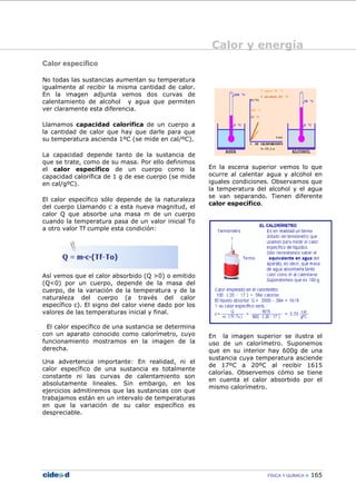 Calor y energía
FÍSICA Y QUÍMICA 165
Calor específico
No todas las sustancias aumentan su temperatura
igualmente al recibir la misma cantidad de calor.
En la imagen adjunta vemos dos curvas de
calentamiento de alcohol y agua que permiten
ver claramente esta diferencia.
Llamamos capacidad calorífica de un cuerpo a
la cantidad de calor que hay que darle para que
su temperatura ascienda 1ºC (se mide en cal/ºC).
La capacidad depende tanto de la sustancia de
que se trate, como de su masa. Por ello definimos
el calor específico de un cuerpo como la
capacidad calorífica de 1 g de ese cuerpo (se mide
en cal/gºC).
El calor específico sólo depende de la naturaleza
del cuerpo Llamando c a esta nueva magnitud, el
calor Q que absorbe una masa m de un cuerpo
cuando la temperatura pasa de un valor inicial To
a otro valor Tf cumple esta condición:
Así vemos que el calor absorbido (Q >0) o emitido
(Q<0) por un cuerpo, depende de la masa del
cuerpo, de la variación de la temperatura y de la
naturaleza del cuerpo (a través del calor
específico c). El signo del calor viene dado por los
valores de las temperaturas inicial y final.
El calor específico de una sustancia se determina
con un aparato conocido como calorímetro, cuyo
funcionamiento mostramos en la imagen de la
derecha.
Una advertencia importante: En realidad, ni el
calor específico de una sustancia es totalmente
constante ni las curvas de calentamiento son
absolutamente lineales. Sin embargo, en los
ejercicios admitiremos que las sustancias con que
trabajamos están en un intervalo de temperaturas
en que la variación de su calor específico es
despreciable.
En la escena superior vemos lo que
ocurre al calentar agua y alcohol en
iguales condiciones. Observamos que
la temperatura del alcohol y el agua
se van separando. Tienen diferente
calor específico.
En la imagen superior se ilustra el
uso de un calorímetro. Suponemos
que en su interior hay 600g de una
sustancia cuya temperatura asciende
de 17ºC a 20ºC al recibir 1615
calorías. Observemos cómo se tiene
en cuenta el calor absorbido por el
mismo calorímetro.
 