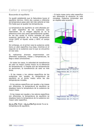 166 FÍSICA Y QUÍMICA
Buscando el equilibrio
Ya quedó establecido que la Naturaleza busca el
equilibrio térmico. Entre dos cuerpos a diferente
de temperatura pasa calor del más caliente al más
frío hasta que se igualan las temperaturas.
La temperatura de equilibrio se verá afectada por
el calor específico de las sustancias que
intervienen. En la imagen adjunta se ve la
diferencia entre dos casos aparentemente iguales.
En los dos existe la misma cantidad de cada
sustancia partiendo de la misma temperatura
inicial (20ºC el líquido verde y 80ºC el cuerpo
azul).
Sin embargo, en el primer caso la sustancia verde
tiene un calor específico muy bajo, mientras en el
segundo es la sustancia azul la que se encuentra
en ese caso.
Si realizamos diversos experimentos con
diferentes sustancias, masas y temperaturas, se
llega a estas conclusiones:
- En todos los casos, la velocidad de transferencia
de calor es mayor cuanto mayor es la diferencia
de temperaturas. A medida que las temperaturas
se aproximan, la transferencia de calor es más
lenta.
- Si las masas y los calores específicos de las
sustancias son iguales, la temperatura de
equilibrio es el punto medio entre las dos
temperaturas iniciales.
- Si los calores específicos son iguales y las masas
son diferentes, la temperatura de equilibrio se
desplaza hacia la temperatura de la sustancia de
mayor masa.
- Si las masas son iguales y los calores específicos
son diferentes, la temperatura de equilibrio se
desplaza hacia la temperatura de la sustancia con
mayor calor específico.
- Si tanto masa como calor específico
son diferentes la situación es más
compleja. Podemos comprobar que
se respeta esta ecuación:
m1—c1—(Te -T1)= - m2—c2—(Te-T2) donde Te es la
temperatura de equilibrio.
Calor y energía
 